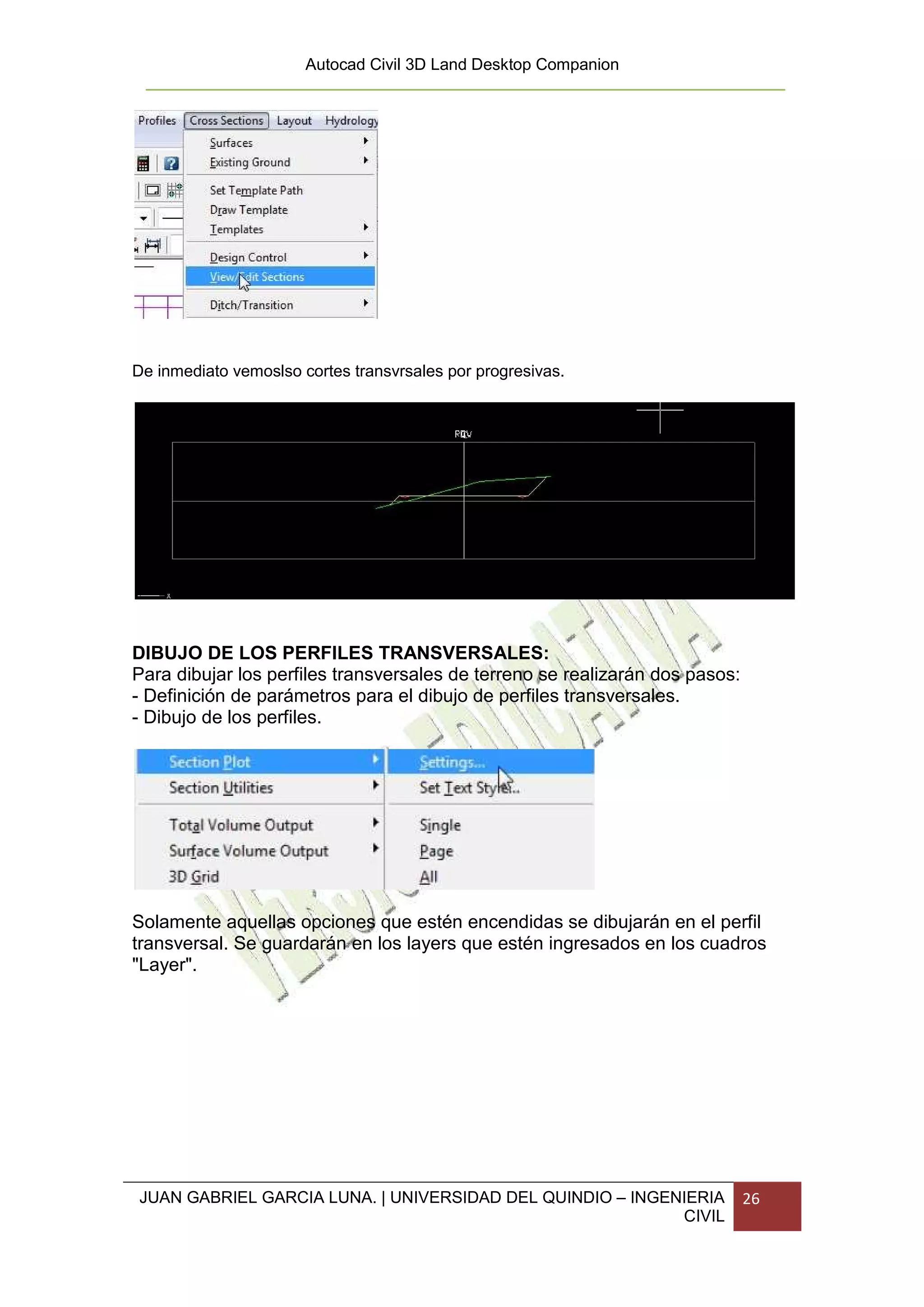Autocad Civil 3D Land Desktop Companion




De inmediato vemoslso cortes transvrsales por progresivas.




DIBUJO DE LOS PERFILES TRANSVERSALES:
Para dibujar los perfiles transversales de terreno se realizarán dos pasos:
- Definición de parámetros para el dibujo de perfiles transversales.
- Dibujo de los perfiles.




Solamente aquellas opciones que estén encendidas se dibujarán en el perfil
transversal. Se guardarán en los layers que estén ingresados en los cuadros
"Layer".




JUAN GABRIEL GARCIA LUNA. | UNIVERSIDAD DEL QUINDIO – INGENIERIA              26
                                                           CIVIL
 