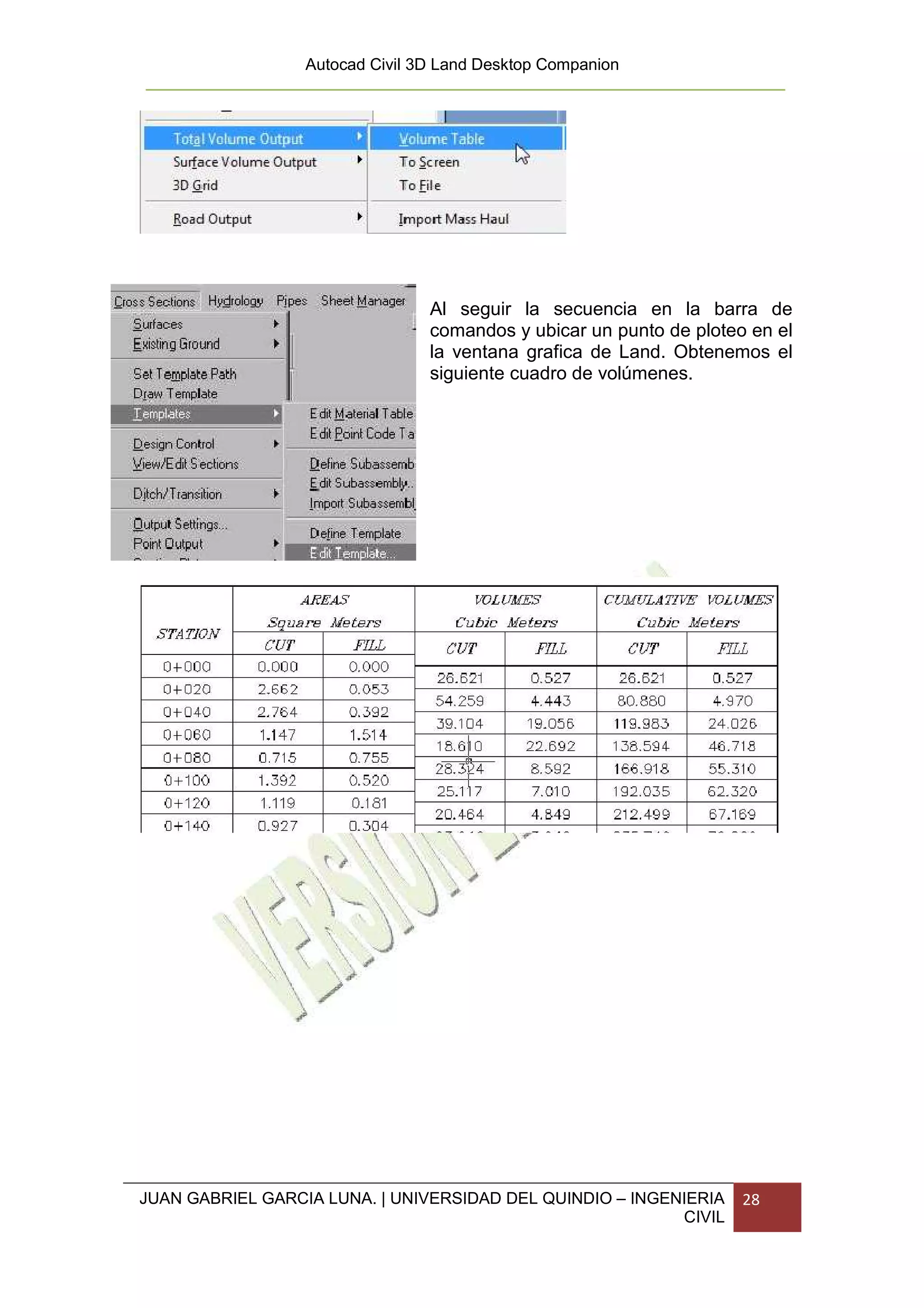 Autocad Civil 3D Land Desktop Companion




                                 Al seguir la secuencia en la barra de
                                 comandos y ubicar un punto de ploteo en el
                                 la ventana grafica de Land. Obtenemos el
                                 siguiente cuadro de volúmenes.




JUAN GABRIEL GARCIA LUNA. | UNIVERSIDAD DEL QUINDIO – INGENIERIA     28
                                                           CIVIL
 