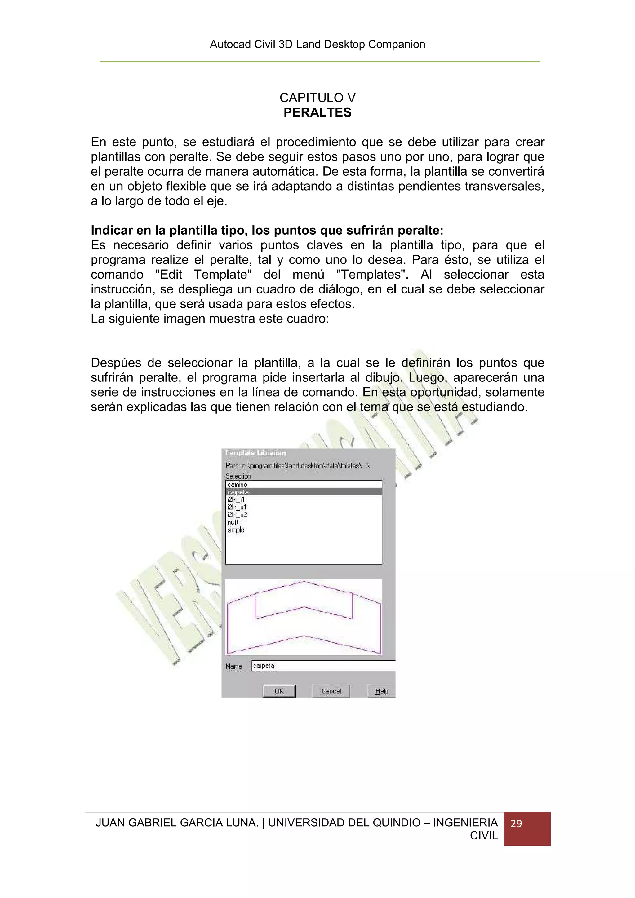 Autocad Civil 3D Land Desktop Companion



                                 CAPITULO V
                                 PERALTES

En este punto, se estudiará el procedimiento que se debe utilizar para crear
plantillas con peralte. Se debe seguir estos pasos uno por uno, para lograr que
el peralte ocurra de manera automática. De esta forma, la plantilla se convertirá
en un objeto flexible que se irá adaptando a distintas pendientes transversales,
a lo largo de todo el eje.

Indicar en la plantilla tipo, los puntos que sufrirán peralte:
Es necesario definir varios puntos claves en la plantilla tipo, para que el
programa realize el peralte, tal y como uno lo desea. Para ésto, se utiliza el
comando "Edit Template" del menú "Templates". Al seleccionar esta
instrucción, se despliega un cuadro de diálogo, en el cual se debe seleccionar
la plantilla, que será usada para estos efectos.
La siguiente imagen muestra este cuadro:


Despúes de seleccionar la plantilla, a la cual se le definirán los puntos que
sufrirán peralte, el programa pide insertarla al dibujo. Luego, aparecerán una
serie de instrucciones en la línea de comando. En esta oportunidad, solamente
serán explicadas las que tienen relación con el tema que se está estudiando.




JUAN GABRIEL GARCIA LUNA. | UNIVERSIDAD DEL QUINDIO – INGENIERIA          29
                                                           CIVIL
 