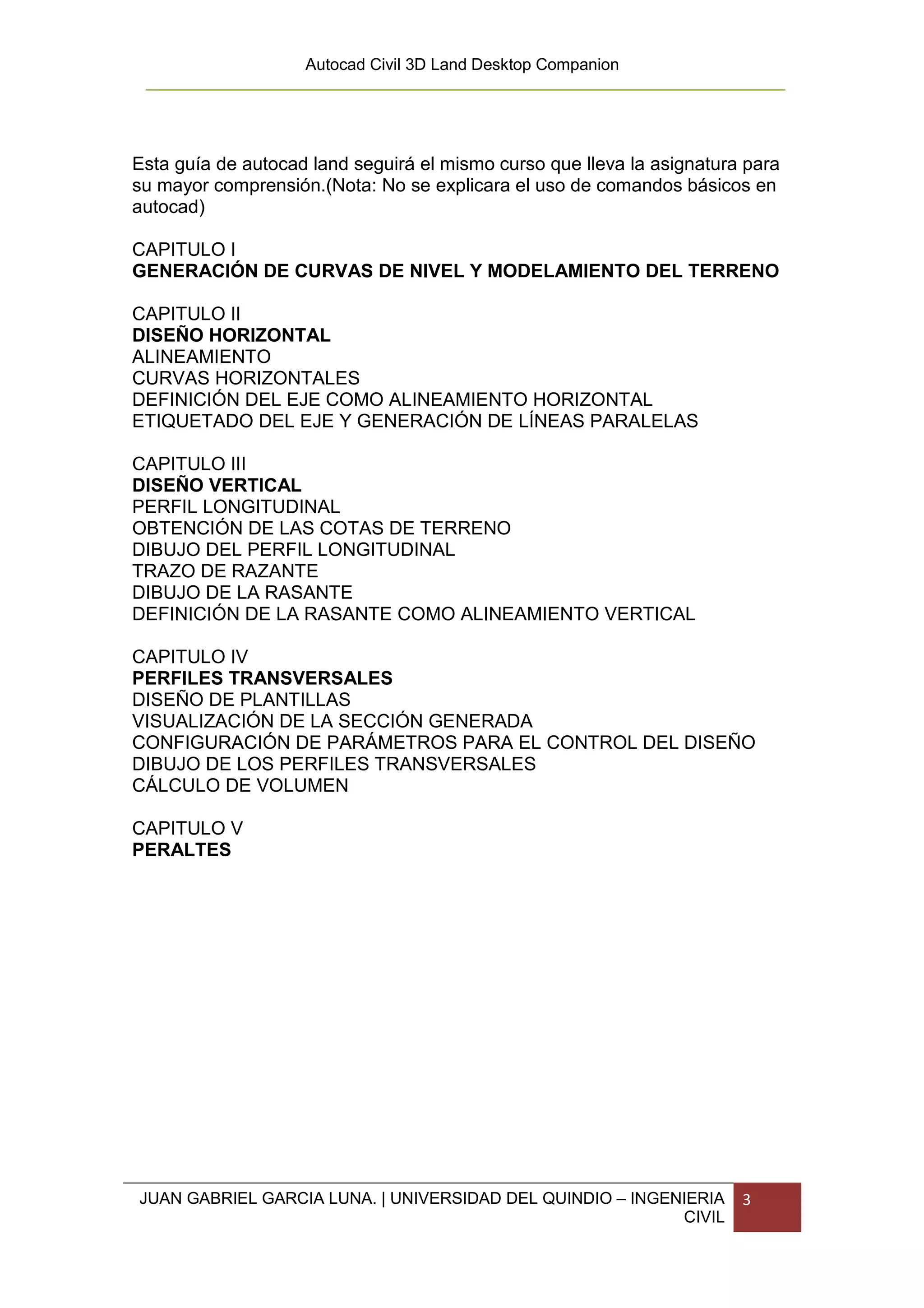 Autocad Civil 3D Land Desktop Companion




Esta guía de autocad land seguirá el mismo curso que lleva la asignatura para
su mayor comprensión.(Nota: No se explicara el uso de comandos básicos en
autocad)

CAPITULO I
GENERACIÓN DE CURVAS DE NIVEL Y MODELAMIENTO DEL TERRENO

CAPITULO II
DISEÑO HORIZONTAL
ALINEAMIENTO
CURVAS HORIZONTALES
DEFINICIÓN DEL EJE COMO ALINEAMIENTO HORIZONTAL
ETIQUETADO DEL EJE Y GENERACIÓN DE LÍNEAS PARALELAS

CAPITULO III
DISEÑO VERTICAL
PERFIL LONGITUDINAL
OBTENCIÓN DE LAS COTAS DE TERRENO
DIBUJO DEL PERFIL LONGITUDINAL
TRAZO DE RAZANTE
DIBUJO DE LA RASANTE
DEFINICIÓN DE LA RASANTE COMO ALINEAMIENTO VERTICAL

CAPITULO IV
PERFILES TRANSVERSALES
DISEÑO DE PLANTILLAS
VISUALIZACIÓN DE LA SECCIÓN GENERADA
CONFIGURACIÓN DE PARÁMETROS PARA EL CONTROL DEL DISEÑO
DIBUJO DE LOS PERFILES TRANSVERSALES
CÁLCULO DE VOLUMEN

CAPITULO V
PERALTES




JUAN GABRIEL GARCIA LUNA. | UNIVERSIDAD DEL QUINDIO – INGENIERIA        3
                                                           CIVIL
 