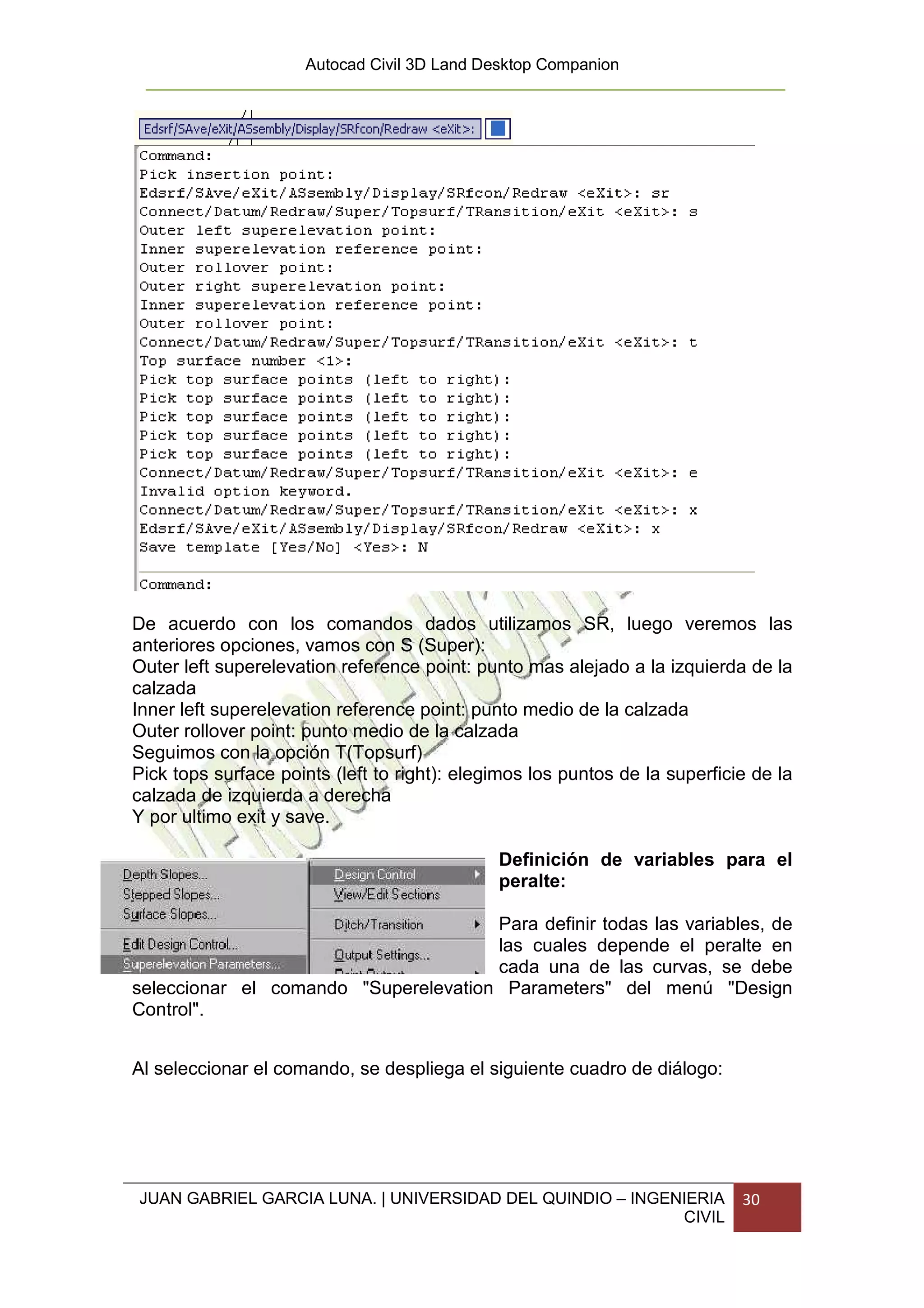 Autocad Civil 3D Land Desktop Companion




De acuerdo con los comandos dados utilizamos SR, luego veremos las
anteriores opciones, vamos con S (Super):
Outer left superelevation reference point: punto mas alejado a la izquierda de la
calzada
Inner left superelevation reference point: punto medio de la calzada
Outer rollover point: punto medio de la calzada
Seguimos con la opción T(Topsurf)
Pick tops surface points (left to right): elegimos los puntos de la superficie de la
calzada de izquierda a derecha
Y por ultimo exit y save.

                                              Definición de variables para el
                                              peralte:

                                      Para definir todas las variables, de
                                      las cuales depende el peralte en
                                      cada una de las curvas, se debe
seleccionar el comando "Superelevation Parameters" del menú "Design
Control".


Al seleccionar el comando, se despliega el siguiente cuadro de diálogo:




JUAN GABRIEL GARCIA LUNA. | UNIVERSIDAD DEL QUINDIO – INGENIERIA             30
                                                           CIVIL
 