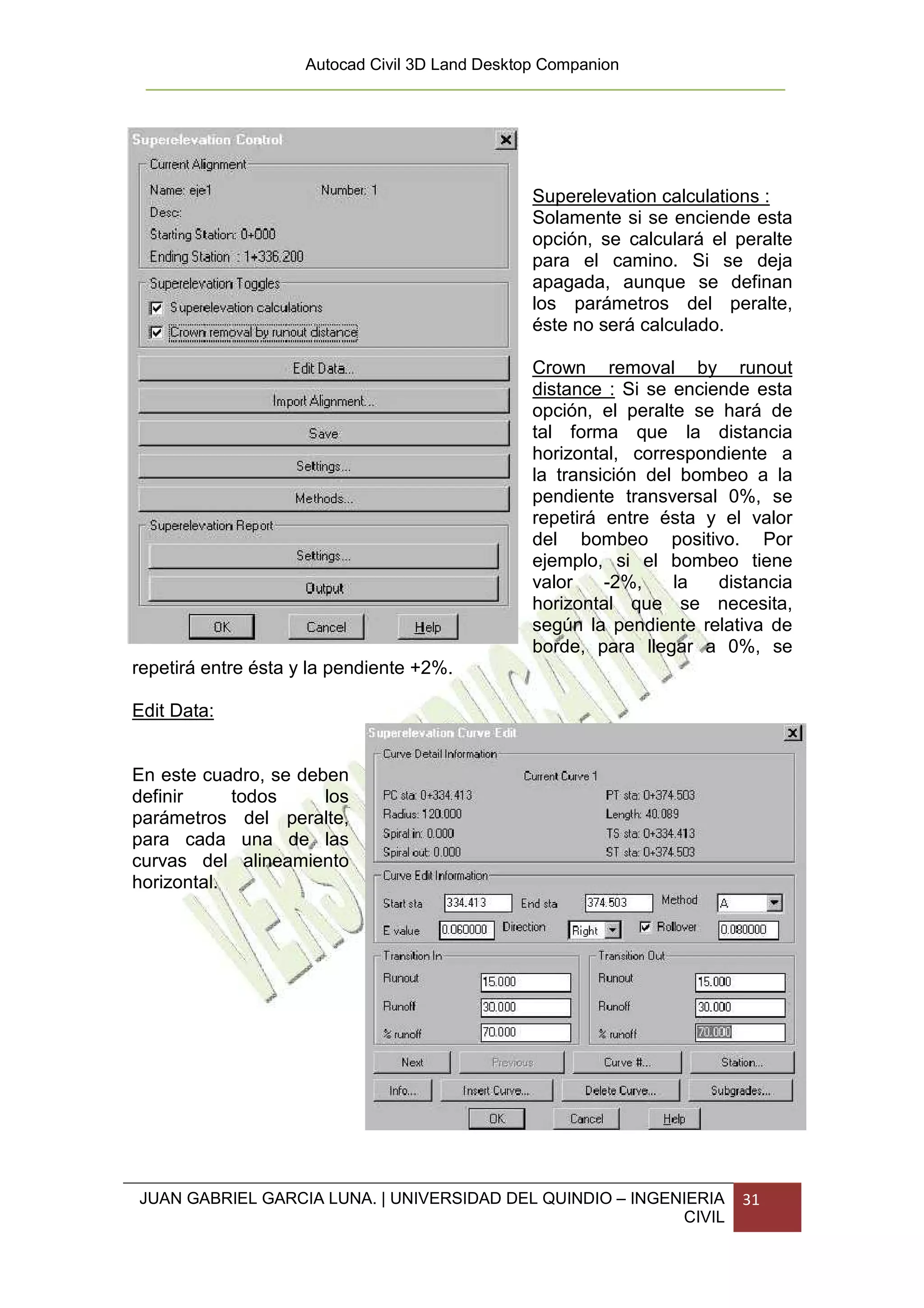 Autocad Civil 3D Land Desktop Companion




                                                 Superelevation calculations :
                                                 Solamente si se enciende esta
                                                 opción, se calculará el peralte
                                                 para el camino. Si se deja
                                                 apagada, aunque se definan
                                                 los parámetros del peralte,
                                                 éste no será calculado.

                                                 Crown removal by runout
                                                 distance : Si se enciende esta
                                                 opción, el peralte se hará de
                                                 tal forma que la distancia
                                                 horizontal, correspondiente a
                                                 la transición del bombeo a la
                                                 pendiente transversal 0%, se
                                                 repetirá entre ésta y el valor
                                                 del bombeo positivo. Por
                                                 ejemplo, si el bombeo tiene
                                                 valor    -2%,    la   distancia
                                                 horizontal que se necesita,
                                                 según la pendiente relativa de
                                                 borde, para llegar a 0%, se
repetirá entre ésta y la pendiente +2%.

Edit Data:


En este cuadro, se deben
definir     todos     los
parámetros del peralte,
para cada una de las
curvas del alineamiento
horizontal.




JUAN GABRIEL GARCIA LUNA. | UNIVERSIDAD DEL QUINDIO – INGENIERIA          31
                                                           CIVIL
 