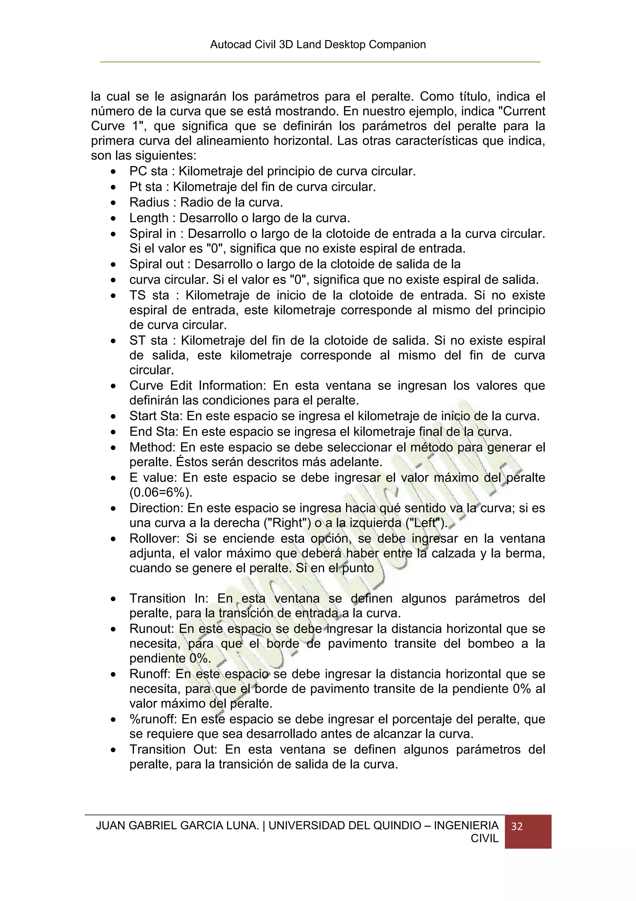 Autocad Civil 3D Land Desktop Companion



la cual se le asignarán los parámetros para el peralte. Como título, indica el
número de la curva que se está mostrando. En nuestro ejemplo, indica "Current
Curve 1", que significa que se definirán los parámetros del peralte para la
primera curva del alineamiento horizontal. Las otras características que indica,
son las siguientes:
    • PC sta : Kilometraje del principio de curva circular.
    • Pt sta : Kilometraje del fin de curva circular.
    • Radius : Radio de la curva.
    • Length : Desarrollo o largo de la curva.
    • Spiral in : Desarrollo o largo de la clotoide de entrada a la curva circular.
       Si el valor es "0", significa que no existe espiral de entrada.
    • Spiral out : Desarrollo o largo de la clotoide de salida de la
    • curva circular. Si el valor es "0", significa que no existe espiral de salida.
    • TS sta : Kilometraje de inicio de la clotoide de entrada. Si no existe
       espiral de entrada, este kilometraje corresponde al mismo del principio
       de curva circular.
    • ST sta : Kilometraje del fin de la clotoide de salida. Si no existe espiral
       de salida, este kilometraje corresponde al mismo del fin de curva
       circular.
    • Curve Edit Information: En esta ventana se ingresan los valores que
       definirán las condiciones para el peralte.
    • Start Sta: En este espacio se ingresa el kilometraje de inicio de la curva.
    • End Sta: En este espacio se ingresa el kilometraje final de la curva.
    • Method: En este espacio se debe seleccionar el método para generar el
       peralte. Éstos serán descritos más adelante.
    • E value: En este espacio se debe ingresar el valor máximo del peralte
       (0.06=6%).
    • Direction: En este espacio se ingresa hacia qué sentido va la curva; si es
       una curva a la derecha ("Right") o a la izquierda ("Left").
    • Rollover: Si se enciende esta opción, se debe ingresar en la ventana
       adjunta, el valor máximo que deberá haber entre la calzada y la berma,
       cuando se genere el peralte. Si en el punto

   •   Transition In: En esta ventana se definen algunos parámetros del
       peralte, para la transición de entrada a la curva.
   •   Runout: En este espacio se debe ingresar la distancia horizontal que se
       necesita, para que el borde de pavimento transite del bombeo a la
       pendiente 0%.
   •   Runoff: En este espacio se debe ingresar la distancia horizontal que se
       necesita, para que el borde de pavimento transite de la pendiente 0% al
       valor máximo del peralte.
   •   %runoff: En este espacio se debe ingresar el porcentaje del peralte, que
       se requiere que sea desarrollado antes de alcanzar la curva.
   •   Transition Out: En esta ventana se definen algunos parámetros del
       peralte, para la transición de salida de la curva.



JUAN GABRIEL GARCIA LUNA. | UNIVERSIDAD DEL QUINDIO – INGENIERIA             32
                                                           CIVIL
 