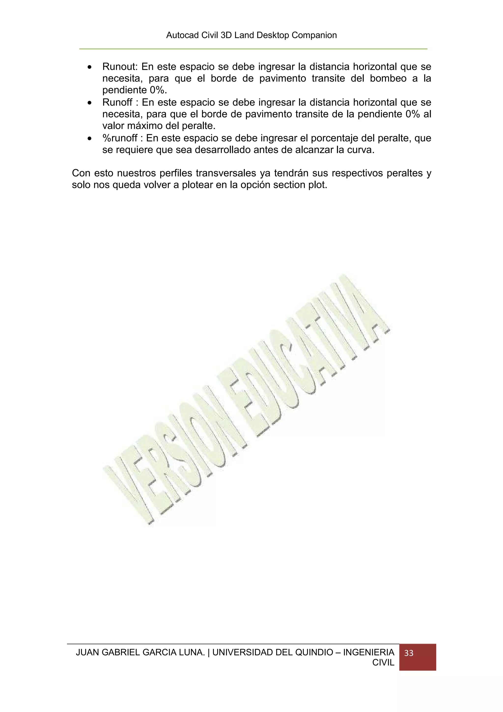 Autocad Civil 3D Land Desktop Companion


   •   Runout: En este espacio se debe ingresar la distancia horizontal que se
       necesita, para que el borde de pavimento transite del bombeo a la
       pendiente 0%.
   •   Runoff : En este espacio se debe ingresar la distancia horizontal que se
       necesita, para que el borde de pavimento transite de la pendiente 0% al
       valor máximo del peralte.
   •   %runoff : En este espacio se debe ingresar el porcentaje del peralte, que
       se requiere que sea desarrollado antes de alcanzar la curva.

Con esto nuestros perfiles transversales ya tendrán sus respectivos peraltes y
solo nos queda volver a plotear en la opción section plot.




JUAN GABRIEL GARCIA LUNA. | UNIVERSIDAD DEL QUINDIO – INGENIERIA         33
                                                           CIVIL
 