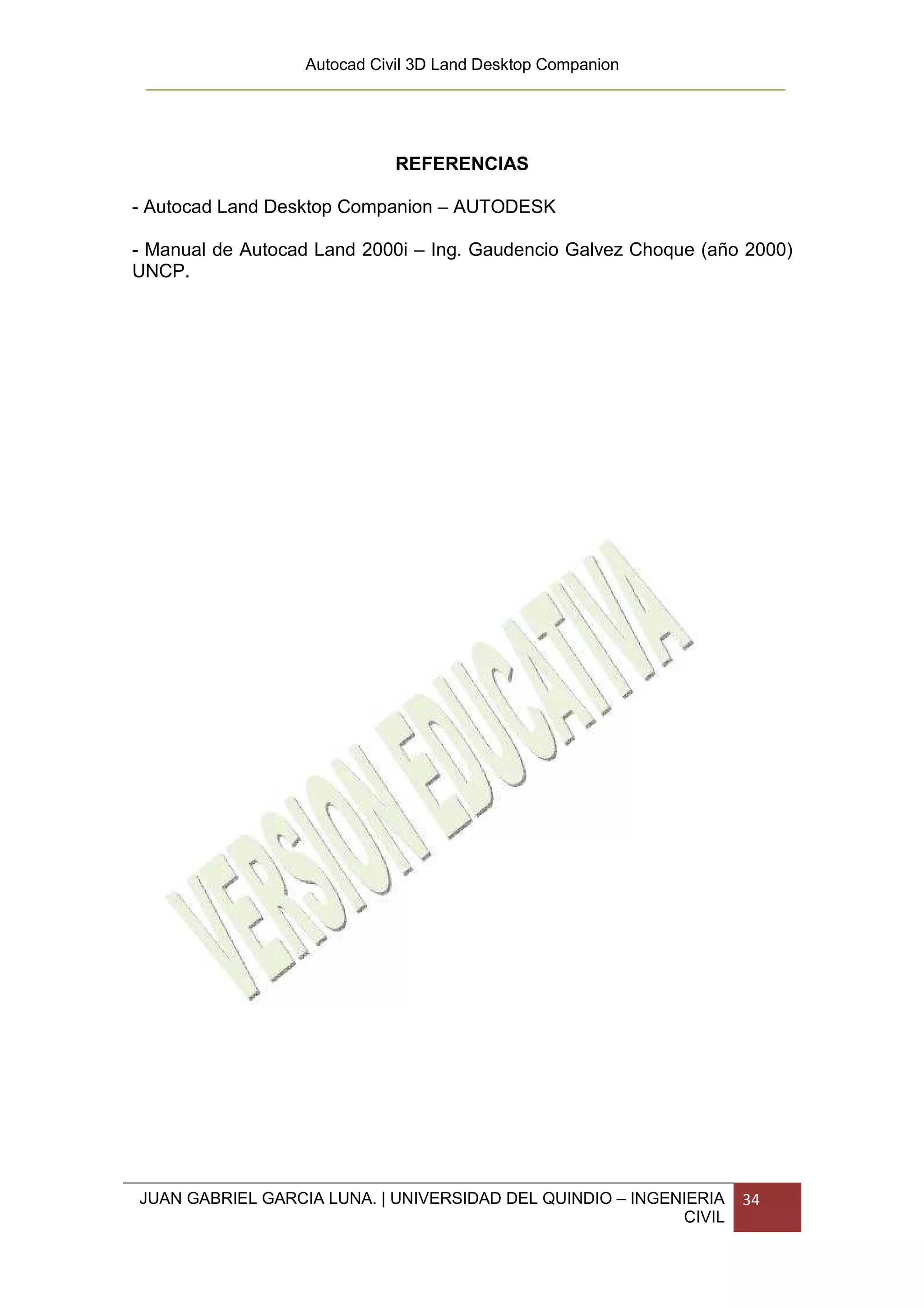 Autocad Civil 3D Land Desktop Companion




                             REFERENCIAS

- Autocad Land Desktop Companion – AUTODESK

- Manual de Autocad Land 2000i – Ing. Gaudencio Galvez Choque (año 2000)
UNCP.




JUAN GABRIEL GARCIA LUNA. | UNIVERSIDAD DEL QUINDIO – INGENIERIA   34
                                                           CIVIL
 