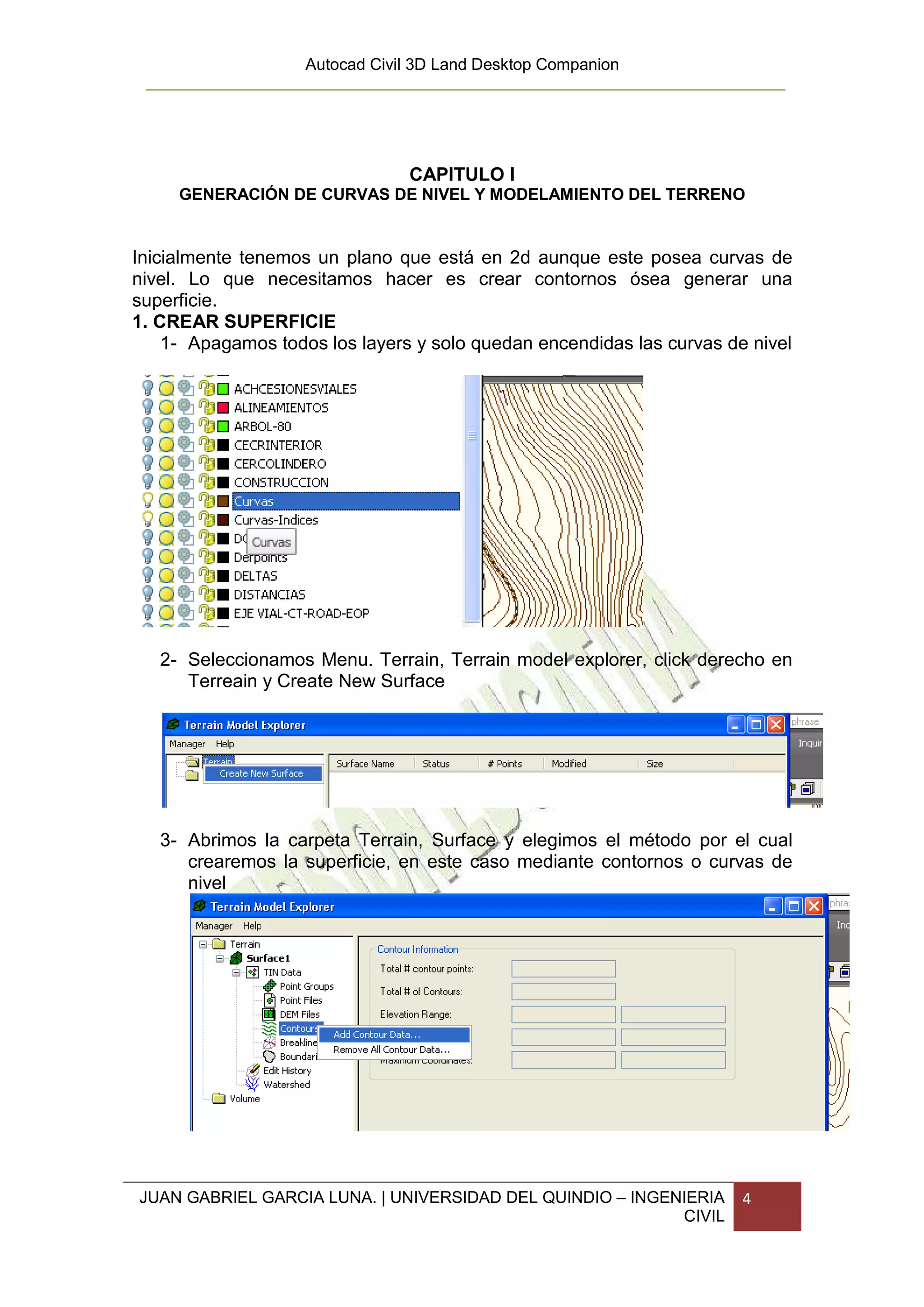 Autocad Civil 3D Land Desktop Companion




                                CAPITULO I
     GENERACIÓN DE CURVAS DE NIVEL Y MODELAMIENTO DEL TERRENO


Inicialmente tenemos un plano que está en 2d aunque este posea curvas de
nivel. Lo que necesitamos hacer es crear contornos ósea generar una
superficie.
1. CREAR SUPERFICIE
    1- Apagamos todos los layers y solo quedan encendidas las curvas de nivel




   2- Seleccionamos Menu. Terrain, Terrain model explorer, click derecho en
      Terreain y Create New Surface




   3- Abrimos la carpeta Terrain, Surface y elegimos el método por el cual
      crearemos la superficie, en este caso mediante contornos o curvas de
      nivel




JUAN GABRIEL GARCIA LUNA. | UNIVERSIDAD DEL QUINDIO – INGENIERIA       4
                                                           CIVIL
 