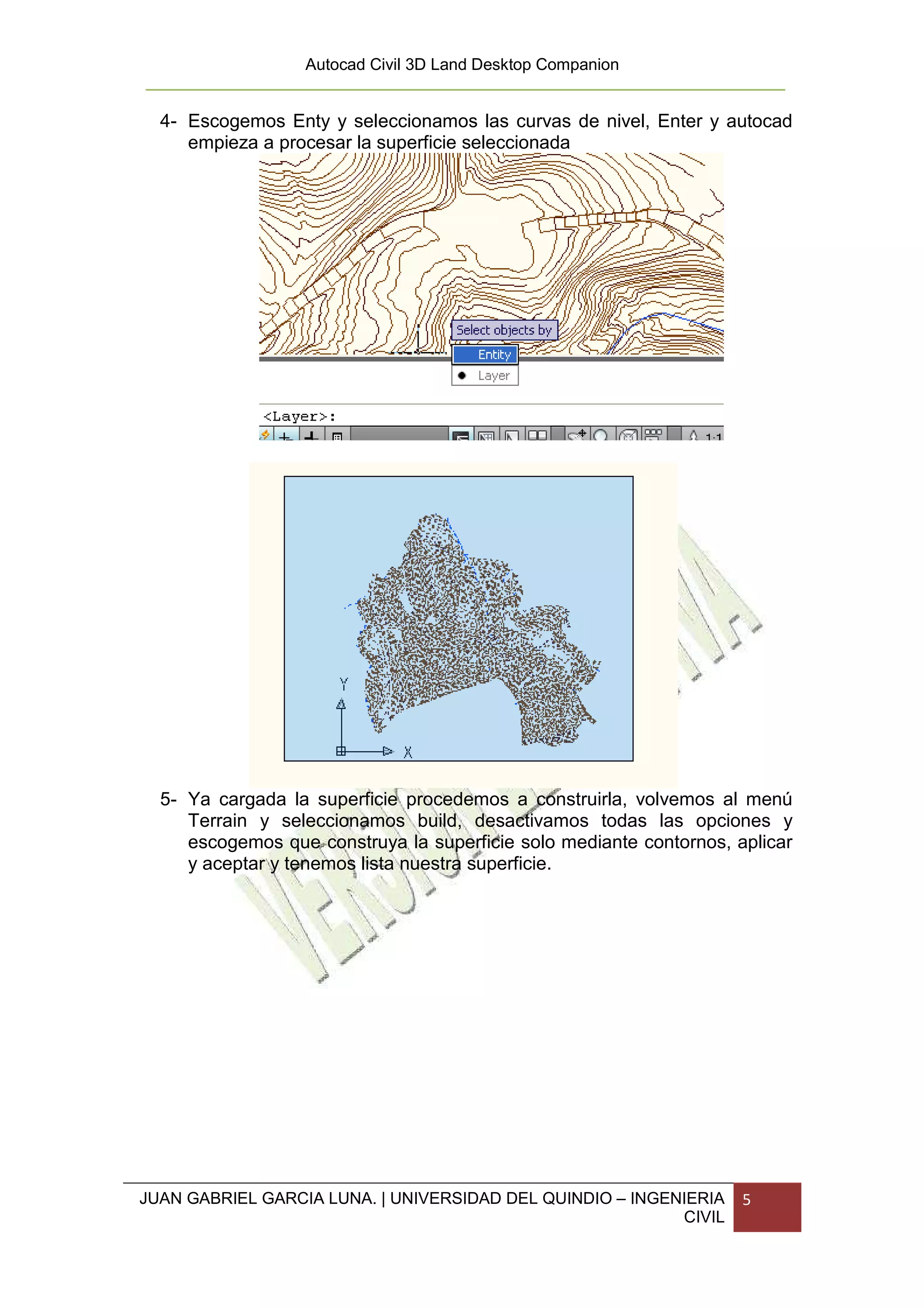 Autocad Civil 3D Land Desktop Companion


  4- Escogemos Enty y seleccionamos las curvas de nivel, Enter y autocad
     empieza a procesar la superficie seleccionada




  5- Ya cargada la superficie procedemos a construirla, volvemos al menú
     Terrain y seleccionamos build, desactivamos todas las opciones y
     escogemos que construya la superficie solo mediante contornos, aplicar
     y aceptar y tenemos lista nuestra superficie.




JUAN GABRIEL GARCIA LUNA. | UNIVERSIDAD DEL QUINDIO – INGENIERIA     5
                                                           CIVIL
 