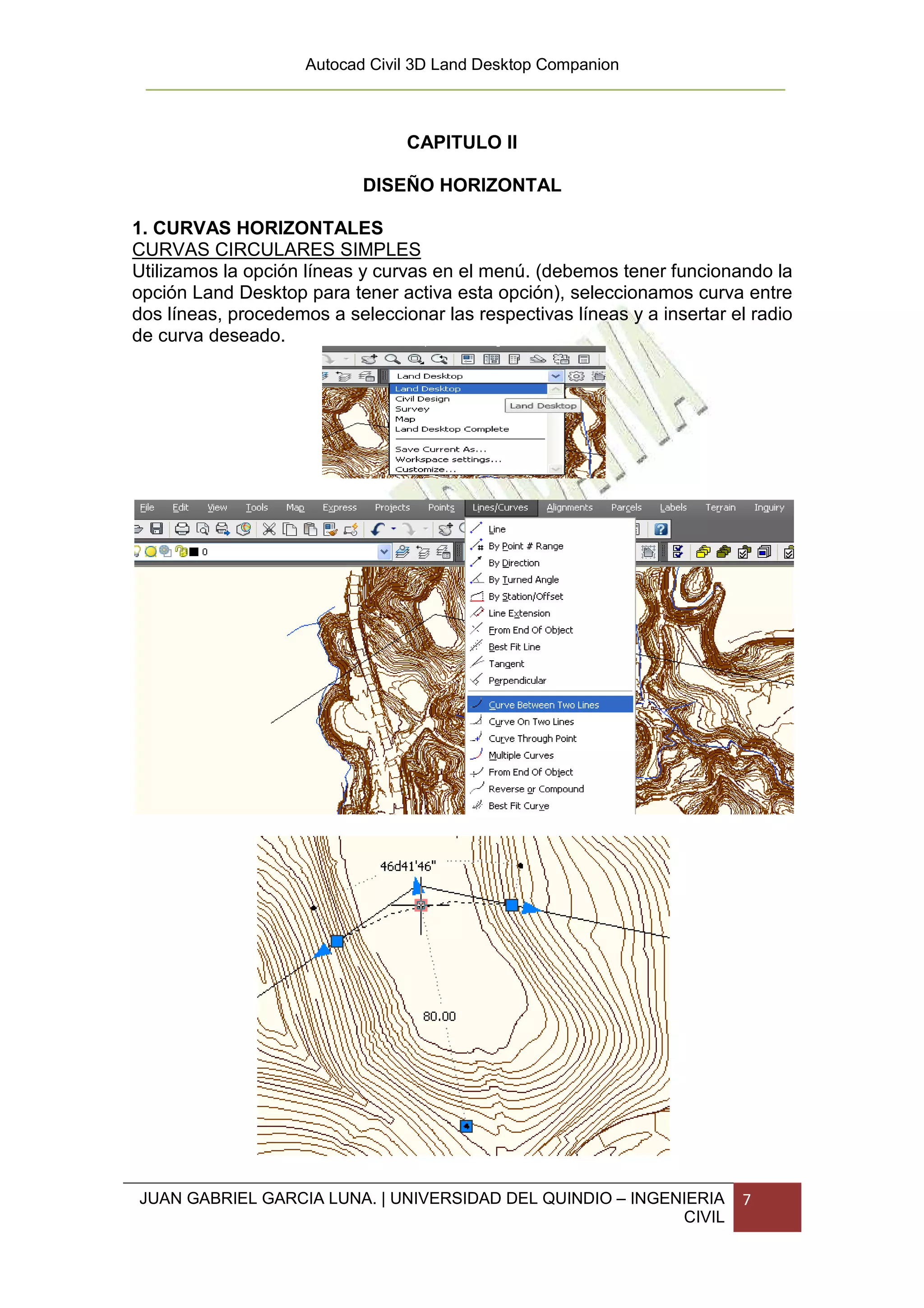 Autocad Civil 3D Land Desktop Companion



                                 CAPITULO II

                            DISEÑO HORIZONTAL

1. CURVAS HORIZONTALES
CURVAS CIRCULARES SIMPLES
Utilizamos la opción líneas y curvas en el menú. (debemos tener funcionando la
opción Land Desktop para tener activa esta opción), seleccionamos curva entre
dos líneas, procedemos a seleccionar las respectivas líneas y a insertar el radio
de curva deseado.




JUAN GABRIEL GARCIA LUNA. | UNIVERSIDAD DEL QUINDIO – INGENIERIA          7
                                                           CIVIL
 