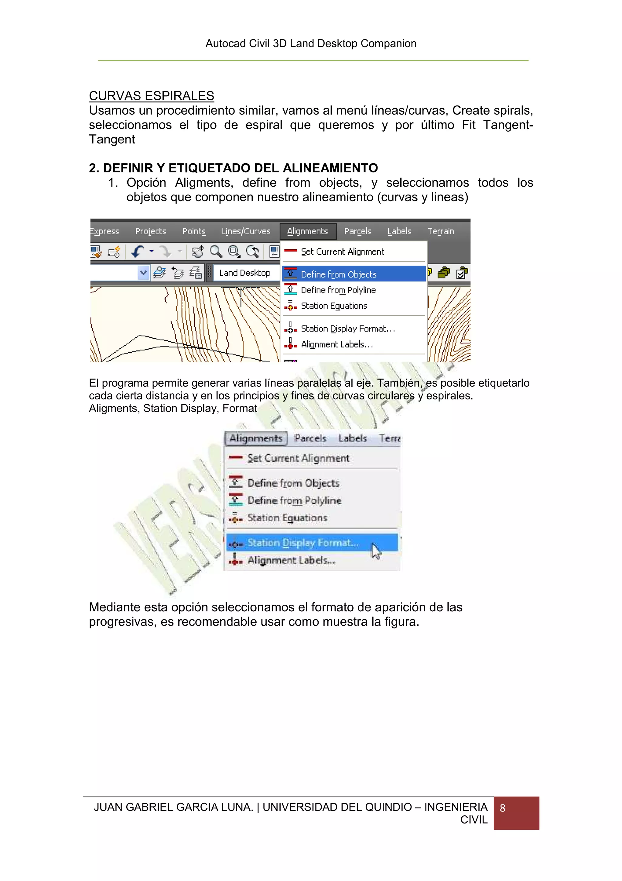 Autocad Civil 3D Land Desktop Companion



CURVAS ESPIRALES
Usamos un procedimiento similar, vamos al menú líneas/curvas, Create spirals,
seleccionamos el tipo de espiral que queremos y por último Fit Tangent-
Tangent

2. DEFINIR Y ETIQUETADO DEL ALINEAMIENTO
    1. Opción Aligments, define from objects, y seleccionamos todos los
       objetos que componen nuestro alineamiento (curvas y lineas)




El programa permite generar varias líneas paralelas al eje. También, es posible etiquetarlo
cada cierta distancia y en los principios y fines de curvas circulares y espirales.
Aligments, Station Display, Format




Mediante esta opción seleccionamos el formato de aparición de las
progresivas, es recomendable usar como muestra la figura.




 JUAN GABRIEL GARCIA LUNA. | UNIVERSIDAD DEL QUINDIO – INGENIERIA                   8
                                                            CIVIL
 