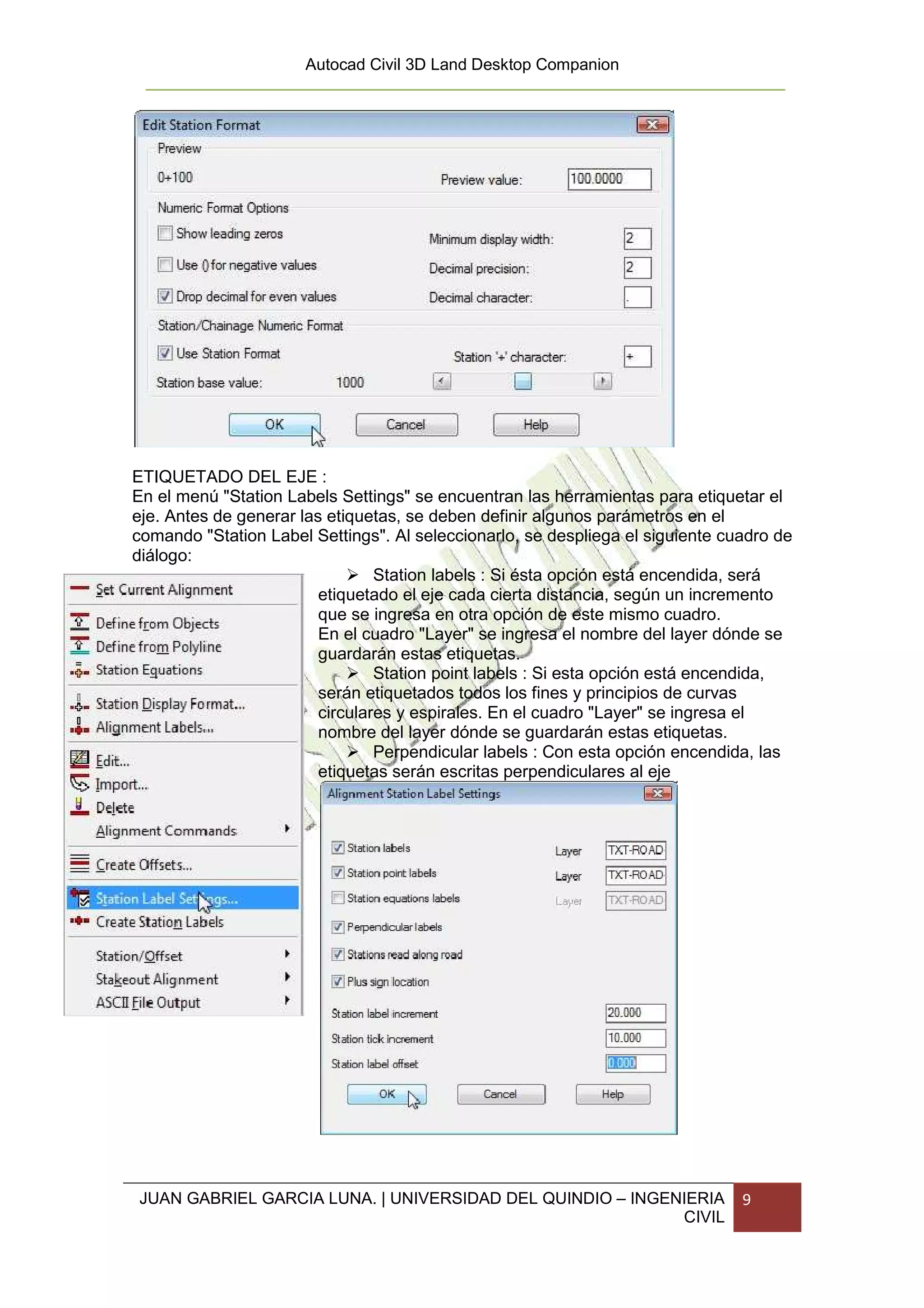 Autocad Civil 3D Land Desktop Companion




ETIQUETADO DEL EJE :
En el menú "Station Labels Settings" se encuentran las herramientas para etiquetar el
eje. Antes de generar las etiquetas, se deben definir algunos parámetros en el
comando "Station Label Settings". Al seleccionarlo, se despliega el siguiente cuadro de
diálogo:
                                 Station labels : Si ésta opción está encendida, será
                         etiquetado el eje cada cierta distancia, según un incremento
                         que se ingresa en otra opción de este mismo cuadro.
                         En el cuadro "Layer" se ingresa el nombre del layer dónde se
                         guardarán estas etiquetas.
                                 Station point labels : Si esta opción está encendida,
                         serán etiquetados todos los fines y principios de curvas
                         circulares y espirales. En el cuadro "Layer" se ingresa el
                         nombre del layer dónde se guardarán estas etiquetas.
                                 Perpendicular labels : Con esta opción encendida, las
                         etiquetas serán escritas perpendiculares al eje




JUAN GABRIEL GARCIA LUNA. | UNIVERSIDAD DEL QUINDIO – INGENIERIA                9
                                                           CIVIL
 