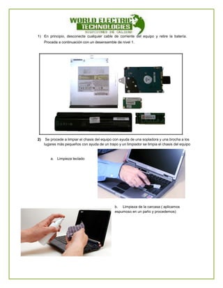 1) En principio, desconecte cualquier cable de corriente del equipo y retire la batería. Proceda a continuación con un desensamble de nivel 1. 
2) Se procede a limpiar el chasis del equipo con ayuda de una sopladora y una brocha a los lugares más pequeños con ayuda de un trapo y un limpiador se limpia el chasis del equipo 
a. Limpieza teclado 
b. Limpieza de la carcasa ( aplicamos espumoso en un paño y procedemos) 
 