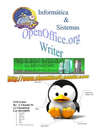 INFORMÁTICA & SISTEMAS
                               ASESORÍA EN TECNOLOGÍA INFORMÁTICA
                            Elaboración de Sistemas y/o Software Pág. Web´s
                                          R.U.C. 10201143972




GNU/Linux
By: J. Chambi M.
(c) ChambiSoft
Cel. 962328991
     Pág. Webs
     Software
     Hardware
     Redes Wan
     Redes Lan
     Wifi
     Siagie
     Sistemas de automatización


http://www.chambisoft.comlu.com ; jaimechambim@hotmail.com Cel.962328991      0
 