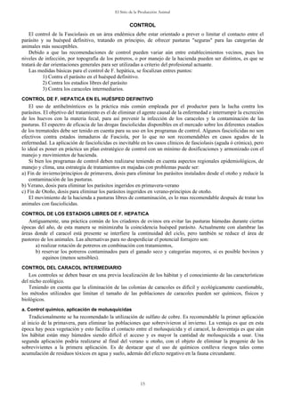 El Sitio de la Producción Animal
15
CONTROL
El control de la Fasciolasis en un área endémica debe estar orientado a prever o limitar el contacto entre el
parásito y su huésped definitivo, tratando en principio, de ofrecer pasturas "seguras" para las categorías de
animales más susceptibles.
Debido a que las recomendaciones de control pueden variar aún entre establecimientos vecinos, pues los
niveles de infección, por topografía de los potreros, o por manejo de la hacienda pueden ser distintos, es que se
tratará de dar orientaciones generales para ser utilizadas a criterio del profesional actuante.
Las medidas básicas para el control de F. hepática, se focalizan entres puntos:
1) Contra el parásito en el huésped definitivo.
2) Contra los estadios libres del parásito
3) Contra los caracoles intermediarios.
CONTROL DE F. HEPATICA EN EL HUÉSPED DEFINITIVO
El uso de antihelmínticos es la práctica más común empleada por el productor para la lucha contra los
parásitos. El objetivo del tratamiento es el de eliminar el agente causal de la enfermedad e interrumpir la excreción
de los huevos con la materia fecal, para así prevenir la infección de los caracoles y la contaminación de las
pasturas. El espectro de eficacia de las drogas fasciolicidas disponibles en el mercado sobre los diferentes estadios
de los trematodes debe ser tenido en cuenta para su uso en los programas de control. Algunos fasciolicidas no son
efectivos contra estados inmaduros de Fasciola, por lo que no son recomendables en casos agudos de la
enfermedad. La aplicación de fasciolicidas es inevitable en los casos clínicos de fasciolasis (aguda ó crónica), pero
lo ideal es poner en práctica un plan estratégico de control con un mínimo de dosificaciones y armonizado con el
manejo y movimientos de hacienda.
Si bien los programas de control deben realizarse teniendo en cuenta aspectos regionales epidemiológicos, de
manejo y clima, una estrategia de tratamientos en majadas con problemas puede ser:
a) Fin de invierno/principios de primavera, dosis para eliminar los parásitos instalados desde el otoño y reducir la
contaminación de las pasturas.
b) Verano, dosis para eliminar los parásitos ingeridos en primavera-verano
c) Fin de Otoño, dosis para eliminar los parásitos ingeridos en verano-principios de otoño.
El movimiento de la hacienda a pasturas libres de contaminación, es lo mas recomendable después de tratar los
animales con fasciolicidas.
CONTROL DE LOS ESTADIOS LIBRES DE F. HEPATICA
Antiguamente, una práctica común de los criadores de ovinos era evitar las pasturas húmedas durante ciertas
épocas del año, de esta manera se minimizaba la coincidencia huésped parásito. Actualmente con alambrar las
áreas donde el caracol está presente se interfiere la continuidad del ciclo, pero también se reduce el área de
pastoreo de los animales. Las alternativas para no desperdiciar el potencial forrajero son:
a) realizar rotación de potreros en combinación con tratamientos,
b) reservar los potreros contaminados para el ganado seco y categorías mayores, si es posible bovinos y
equinos (menos sensibles).
CONTROL DEL CARACOL INTERMEDIARIO
Los controles se deben basar en una previa localización de los hábitat y el conocimiento de las características
del nicho ecológico.
Teniendo en cuenta que la eliminación de las colonias de caracoles es difícil y ecológicamente cuestionable,
los métodos utilizados que limitan el tamaño de las poblaciones de caracoles pueden ser químicos, físicos y
biológicos.
a. Control químico, aplicación de molusquicidas
Tradicionalmente se ha recomendado la utilización de sulfato de cobre. Es recomendable la primer aplicación
al inicio de la primavera, para eliminar las poblaciones que sobrevivieron al invierno. La ventaja es que en esta
época hay poca vegetación y esto facilita el contacto entre el molusquicida y el caracol, la desventaja es que aún
los hábitat están muy húmedos siendo difícil el acceso y es mayor la cantidad de molusquicida a usar. Una
segunda aplicación podría realizarse al final del verano u otoño, con el objeto de eliminar la progenie de los
sobrevivientes a la primera aplicación. Es de destacar que el uso de químicos conlleva riesgos tales como
acumulación de residuos tóxicos en agua y suelo, además del efecto negativo en la fauna circundante.
 