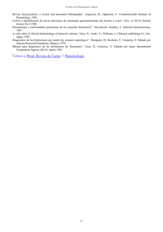 El Sitio de la Producción Animal
17
Bovine dictyocaulosis: a review and annotated bibliography". Jorgensen, R.; Ogbourne, C. Commonwealth Institute of
Parasitology, 1985.
Cultivo e identificación de larvas infectantes de nematodes gastrointestinales de¡ bovino y ovino". Niec, A. INTA, Boletín
técnico No 5,1968.
Parasitología y enfermedades parasitarias de los animales domésticos", 7ma.edición. SouIsby, E. Editorial Interamericana,
1987.
A color atlas of clinical helmintology of domestic animais. Taira, N.; Ando, Y.; Williams, J. Chikusan publishing Co. Ltd.,
Japan, 1995.
Diagnóstico de las helmintiasis por medio de¡ examen coprológico". Thienpont, D.; Rochette, F; Vanparijs, 0. Editado por
Janssen Research Foundation. Bélgica, 1979.
Manual para diagnóstico de las helmintoses de. Rumiantes". Ueno, H.; Gutierres, V. Editado por Japan International
Cooperation Agency (JICA). Japón, 1983.
Volver a: Prod. Bovina de Carne > Parasitología
 