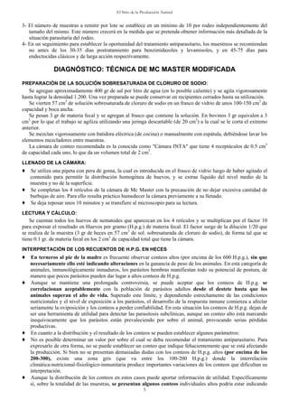 El Sitio de la Producción Animal
5
3- El número de muestras a remitir por lote se establece en un mínimo de 10 por rodeo independientemente del
tamaño del mismo. Este número crecerá en la medida que se pretenda obtener información más detallada de la
situación parasitaria del rodeo.
4- En un seguimiento para establecer la oportunidad del tratamiento antiparasitario, los muestreos se recomiendan
no antes de los 30-35 días postratamiento para benzimidazoles y levamisoles, y en 45-75 días para
endectocidas clásicos y de larga acción respectivamente.
DIAGNÓSTICO: TÉCNICA DE MC MASTER MODIFICADA
PREPARACIÓN DE LA SOLUCIÓN SOBRESATURADA DE CLORURO DE SODIO:
Se agregan aproximadamente 400 gr de sal por litro de agua (en lo posible caliente) y se agita vigorosamente
hasta lograr la densidad 1.200. Una vez preparada se puede conservar en recipientes cerrados hasta su utilización.
Se vierten 57 cm3
de solución sobresaturada de cloruro de sodio en un frasco de vidrio de unos 100-150 cm3
de
capacidad y boca ancha.
Se pesan 3 gr de materia fecal y se agregan al frasco que contiene la solución. En bovinos 3 gr equivalen a 3
cm3
por lo que el trabajo se agiliza utilizando una jeringa descartable (de 20 cm3
) a la cual se le corta el extremo
anterior.
Se mezclan vigorosamente con batidora eléctrica (de cocina) o manualmente con espátula, debiéndose lavar los
elementos mezcladores entre muestras.
La cámara de conteo recomendada es la conocida como "Cámara INTA" que tiene 4 receptáculos de 0.5 cm3
de capacidad cada uno, lo que da un volumen total de 2 cm3
.
LLENADO DE LA CÁMARA:
♦ Se utiliza una pipeta con pera de goma, la cual es introducida en el frasco de vidrio luego de haber agitado el
contenido para permitir la distribución homogénea de huevos, y se extrae líquido del nivel medio de la
muestra y no de la superficie.
♦ Se completan los 4 retículos de la cámara de Mc Master con la precaución de no dejar excesiva cantidad de
burbujas de aire. Para ello resulta práctico humedecer la cámara previamente a su llenado.
♦ Se deja reposar unos 10 minutos y se transfiere al microscopio para su lectura.
LECTURA Y CÁLCULO:
Se cuentan todos los huevos de nematodes que aparezcan en los 4 retículos y se multiplican por el factor 10
para expresar el resultado en Huevos por gramo (H.p.g.) de materia fecal. El factor surge de la dilución 1/20 que
se realiza de la muestra (3 gr de heces en 57 cm3
de sol. sobresaturada de cloruro de sodio), de forma tal que se
tiene 0.1 gr. de materia fecal en los 2 cm3
de capacidad total que tiene la cámara.
INTERPRETACIÓN DE LOS RECUENTOS DE H.P.G. EN HECES
♦ En terneros al pie de la madre es frecuente observar conteos altos (por encima de los 600 H.p.g.), sin que
necesariamente ello esté indicando alteraciones en la ganancia de peso de los animales. En esta categoría de
animales, inmunológicamente inmaduros, los parásitos hembras manifiestan todo su potencial de postura, de
manera que pocos parásitos pueden dar lugar a altos conteos de H.p.g.
♦ Aunque se mantiene una prolongada controversia, se puede aceptar que los conteos de H.p.g. se
correlacionan aceptablemente con la población de parásitos adultos desde el destete hasta que los
animales superan el año de vida. Superado este límite, y dependiendo estrechamente de las condiciones
nutricionales y el nivel de exposición a los parásitos, el desarrollo de la respuesta inmune comienza a afectar
seriamente la oviposición y los conteos a perder confiabilidad. En esta situación los conteos de H.p.g. dejan de
ser una herramienta de utilidad para detectar las parasitosis subclínicas, aunque un conteo alto está marcando
inequívocamente que los parásitos están prevaleciendo por sobre el animal, provocando serias pérdidas
productivas.
♦ En cuanto a la distribución y el resultado de los conteos se pueden establecer algunos parámetros:
♦ No es posible determinar un valor por sobre el cual se deba recomendar el tratamiento antiparasitario. Para
expresarlo de otra forma, no se puede establecer un conteo que indique fehacientemente que se está afectando
la producción. Si bien no se presentan demasiadas dudas con los conteos de H.p.g. altos (por encima de los
200-300), existe una zona gris (que va entre los 100-200 H.p.g.) donde la interrelación
climática-nutricional-fisiológico-inmunitaria produce importantes variaciones de los conteos que dificultan su
interpretación.
♦ Aunque la distribución de los conteos en estos casos puede aportar información de utilidad. Específicamente
sí, sobre la totalidad de las muestras, se presentan algunos conteos individuales altos podría estar indicando
 