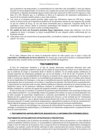 El Sitio de la Producción Animal
6
que la parasitosis está progresando y es manifestada por los individuos más susceptibles, o bien que algunos
animales no fueron desparasitados. En el último caso, cuando más cercano está el análisis al tratamiento mejor
información se obtendrá, presentando algunos conteos altos (por encima de los 200) entre los negativos o muy
bajos (0 a 60). Mientras que, si el problema se ubica en la aplicación del tratamiento antihelmíntico, la
mayoría de los animales tendrán conteos y estos serán similares.
♦ Las vacas en el periparto pueden presentar algún conteo que difícilmente supera los 100 H.p.g. Aunque
mucho se discute acerca de la importancia productiva de las parasitosis internas en esta categoría, hay acuerdo
en que los conteos de H.p.g. no son una buena herramienta para su detección. Excepción hecha de los
esporádicos casos clínicos, donde la resistencia inmunológica del huésped es insuficiente para frenar el
desarrollo parasitario y los conteos revelan su utilidad diagnóstica.
♦ En cambio los toros con frecuencia presentan H.p.g. importantes, aunque algo inferiores a los de las
categorías de recría e invernada. La mayor susceptibilidad de esta categoría estaría condicionada por sus
hormonas sexuales.
♦ Cada género tiene sus características de patogenicidad y sus hembras oviponen en cantidad diferente según la
especie. Así vemos:
Género parasitario Postura de huevos diaria por hembra
Haemonchus y Oesophagostomum 5.000 -10.000
Ostertagia y Tríchostrongylus 100-200
Cooperia 500-1000
Nematodirus 50-100
Por lo tanto, debemos tener en cuenta la proporción relativa de cada especie, que se logra a través del
coprocultivo e identificación de larvas infectivas. De manera que, conociendo la postura y la patogenicidad de
cada una de ellas, se podrá realizar una interpretación más confiable del diagnóstico.
TRATAMIENTOS
Si bien las condiciones climáticas y el tipo de manejo determinan condiciones diferentes para cada
establecimiento en particular, podemos asumir que las etapas de riesgo parasitario críticas son el otoño-invierno y
que la condición de riesgo se incrementa desde el destete en adelante. En tal sentido pueden establecerse en
sistemas pastoriles dos tratamientos prefijados que son los del destete y el de fin de año. El primero de ellos
fundamentado en la alta susceptibilidad de tal categoría, el aumento de las cargas parasitarias de las pasturas en
otoño y el estrés que significa el destete. La recomendación de tratamiento a fin de año se establece para eliminar
las larvas hipobióticas de Ostertagia y evitar que su desinhibición posterior interfiera la ganancia de peso estival
(especialmente, pero no únicamente, en novillitos y vaquillonas de sobreaño). Por fuera de estas recomendaciones,
y especialmente en el periodo otoño-invernal, deberán establecerse diferentes alternativas de control basadas en un
diagnóstico precoz de las parasitosis subclínicas mediante la combinación de técnicas diagnósticas (H.p.g.),
pesadas comparativas y opciones de manejo (de categorías animales y tipo de pastoreo).
Si bien es cierto que se considera "al control de las parasitosis gastrointestinales como tecnología de bajo costo
y alto impacto productivo", un considerable número de ganaderos ha tomado a su cargo el control parasitario tras
un falso concepto de practicidad, simplificación y economía, prescindiendo de los profesionales veterinarios.
Muchos de ellos, especialmente los de sistemas de producción intensiva, se han inclinado por los "tratamientos
antihelmínticos supresivos", que se aplican intensivamente durante todo el año, en la mayoría de los casos con una
frecuencia mensual. El manejo irracional de antiparasitarios, especialmente cuando los niveles de contaminación e
infectividad de las pasturas son bajos, se reconoce como la principal causa de resistencia antihelmíntica.
Teniendo en cuenta el ciclo biológico, las variaciones de infectividad de las pasturas, las técnicas diagnósticas
utilizadas, la interpretación epidemiológica y la finalidad de los tratamientos antiparasitarios se proponen diversos
tipos de control parasitario:
1. TRATAMIENTOS ANTIHELMÍNTICOS BASADOS EN LA INFORMACIÓN EPIDEMIOLÓGICA
TRATAMIENTOS ANTIHELMÍNTICOS ESTRATÉGICOS O PREVENTIVOS:
Cuando se ha logrado evitar la presencia de animales con síntomas clínicos de parasitosis y se han reducido al
mínimo las pérdidas subclínicas de peso, es recomendable la implementación de un programa de control tendiente
a bajar el nivel de infección de las pasturas. Esto se logra ha través de tratamientos antiparasitarios (estratégicos)
aplicados a los animales a partir del destete cubriendo el otoño y primera parte del invierno. Durante ese período,
la enfermedad cicla rápidamente en animales y pasturas por lo que disminuyendo la "siembra" de los potreros con
 