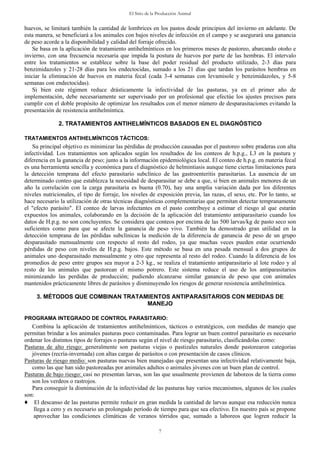 El Sitio de la Producción Animal
7
huevos, se limitará también la cantidad de lombrices en los pastos desde principios del invierno en adelante. De
esta manera, se beneficiará a los animales con bajos niveles de infección en el campo y se asegurará una ganancia
de peso acorde a la disponibilidad y calidad del forraje ofrecido.
Se basa en la aplicación de tratamiento antihelmínticos en los primeros meses de pastoreo, abarcando otoño e
invierno, con una frecuencia necesaria que impida la postura de huevos por parte de las hembras. El intervalo
entre los tratamientos se establece sobre la base del poder residual del producto utilizado, 2-3 días para
benzimidazoles y 21-28 días para los endectocidas, sumado a los 21 días que tardan los parásitos hembras en
iniciar la eliminación de huevos en materia fecal (cada 3-4 semanas con levamisole y benzimidazoles, y 5-8
semanas con endectocidas).
Si bien este régimen reduce drásticamente la infectividad de las pasturas, ya en el primer año de
implementación, debe necesariamente ser supervisado por un profesional que efectúe los ajustes precisos para
cumplir con el doble propósito de optimizar los resultados con el menor número de desparasitaciones evitando la
presentación de resistencia antihelmíntica.
2. TRATAMIENTOS ANTIHELMÍNTICOS BASADOS EN EL DIAGNÓSTICO
TRATAMIENTOS ANTIHELMÍNTICOS TÁCTICOS:
Su principal objetivo es minimizar las pérdidas de producción causadas por el pastoreo sobre praderas con alta
infectividad. Los tratamientos son aplicados según los resultados de los conteos de h.p.g., L3 en la pastura y
diferencia en la ganancia de peso; junto a la información epidemiológica local. El conteo de h.p.g. en materia fecal
es una herramienta sencilla y económica para el diagnóstico de helmintiasis aunque tiene ciertas limitaciones para
la detección temprana del efecto parasitario subclínico de las gastroenteritis parasitarias. La ausencia de un
determinado conteo que establezca la necesidad de desparasitar se debe a que, si bien en animales menores de un
año la correlación con la carga parasitaria es buena (0.70), hay una amplia variación dada por los diferentes
niveles nutricionales, el tipo de forraje, los niveles de exposición previa, las razas, el sexo, etc. Por lo tanto, se
hace necesario la utilización de otras técnicas diagnósticas complementarias que permitan detectar tempranamente
el "efecto parásito". El conteo de larvas infectantes en el pasto contribuye a estimar el riesgo al que estarán
expuestos los animales, colaborando en la decisión de la aplicación del tratamiento antiparasitario cuando los
datos de H.p.g. no son concluyentes. Se considera que conteos por encima de las 500 larvas/kg de pasto seco son
suficientes como para que se afecte la ganancia de peso vivo. También ha demostrado gran utilidad en la
detección temprana de las pérdidas subclínicas la medición de la diferencia de ganancia de peso de un grupo
desparasitado mensualmente con respecto al resto del rodeo, ya que muchas veces pueden estar ocurriendo
pérdidas de peso con niveles de H.p.g. bajos. Este método se basa en una pesada mensual a dos grupos de
animales uno desparasitado mensualmente y otro que representa al resto del rodeo. Cuando la diferencia de los
promedios de peso entre grupos sea mayor a 2-3 kg., se realiza el tratamiento antiparasitario al lote rodeo y al
resto de los animales que pastorean el mismo potrero. Este sistema reduce el uso de los antiparasitarios
minimizando las perdidas de producción; pudiendo alcanzarse similar ganancia de peso que con animales
mantenidos prácticamente libres de parásitos y disminuyendo los riesgos de generar resistencia antihelmíntica.
3. MÉTODOS QUE COMBINAN TRATAMIENTOS ANTIPARASITARIOS CON MEDIDAS DE
MANEJO
PROGRAMA INTEGRADO DE CONTROL PARASITARIO:
Combina la aplicación de tratamientos antihelmínticos, tácticos o estratégicos, con medidas de manejo que
permitan brindar a los animales pasturas poco contaminadas. Para lograr un buen control parasitario es necesario
ordenar los distintos tipos de forrajes o pasturas según el nivel de riesgo parasitario, clasificándolas como:
Pasturas de alto riesgo: generalmente son pasturas viejas o pastizales naturales donde pastorearon categorías
jóvenes (recría-invernada) con altas cargas de parásitos o con presentación de casos clínicos.
Pasturas de riesgo medio: son pasturas nuevas bien manejadas que presentan una infectividad relativamente baja,
como las que han sido pastoreadas por animales adultos o animales jóvenes con un buen plan de control.
Pasturas de bajo riesgo: casi no presentan larvas, son las que usualmente provienen de laboreos de la tierra como
son los verdeos o rastrojos.
Para conseguir la disminución de la infectividad de las pasturas hay varios mecanismos, algunos de los cuales
son:
♦ El descanso de las pasturas permite reducir en gran medida la cantidad de larvas aunque esa reducción nunca
llega a cero y es necesario un prolongado período de tiempo para que sea efectivo. En nuestro país se propone
aprovechar las condiciones climáticas de veranos tórridos que, sumado a laboreos que logren reducir la
 