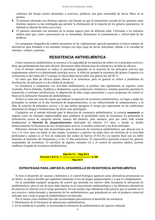 El Sitio de la Producción Animal
8
cobertura del forraje (cortes destinados a reservas), producen una gran mortandad de larvas libres en la
pastura.
♦ El pastoreo alternado con distintas especies esta basado en que la transmisión cruzada de los parásitos entre
distintas especies es tan restringida que permite la eliminación de la mayoría de los géneros parasitarios; lo
habitual es alternar bovinos con ovinos.
♦ El pastoreo alternado con animales de la misma especie pero de diferente edad. Utilizando a los animales
adultos para que, como consecuencia de su inmunidad, disminuyan la contaminación e infectividad de las
praderas.
Los programas integrados de control encuentran en las explotaciones agrícolo-ganaderas el mayor número de
alternativas para brindarle a los animales forrajes con baja carga de larvas infectantes, debido a la variedad de
rastrojos, verdeos y pasturas.
RESISTENCIA ANTIHELMÍNTICA
Como resistencia antihelmíntica se reconoce a la capacidad de los parásitos de sobrevivir a principios activos y
dosis que probadamente han sido eficaces. Resistencia debe diferenciarse de tolerancia y de falta de eficacia.
Con el término tolerancia se indica el porcentaje (pequeño en la mayoría de los principios activos) que
originalmente sobrevive a determinado principio activo. A título de ejemplo la tolerancia del género Cooperia a la
ivermectina es del orden del 2 % porque la efectividad inicial sobre este género fue del 98 %.
En tanto que falta de eficacia puede abarcar a la resistencia, pero en general se refiere a problemas de
dosificación, de aplicación y/o de calidad de producto.
La resistencia a compuestos con actividad antihelmíntica se produce más rápidamente en regiones como
Australia, Nueva Zelandia, Sudáfrica y Sudamérica, cuyas condiciones climáticas y sistemas pastoriles permiten la
exposición a continuas reinfecciones, la adquisición de altas cargas parasitarias y cuyos programas de control se
basan en la utilización frecuente de antihelmínticos
Si bien se citan una serie de causas que inducen la aparición de resistencia antihelmíntica, sin lugar a dudas las
principales se centran en la alta frecuencia de desparasitaciones, el uso indiscriminado de antiparasitarios, y la
falta de rotación de principios activos, a lo que podría agregarse el riesgo que representan en las condiciones
antedichas las drogas o formulaciones de efecto muy prolongado.
Cualquiera sea el método utilizado para la detección de resistencia antihelmíntica, la correcta anamnesis se
impone como un elemento imprescindible para establecer la posibilidad cierta de resistencia. Es primordial la
información acerca de categoría animal, manejo del pastoreo, plan sanitario, pero por sobre todo resulta
fundamental el historial de desparasitaciones abarcando los últimos 2-3 años, y donde se detalle
minuciosamente la frecuencia de uso, los principios activos, el nombre comercial y las dosis utilizadas.
Diferentes métodos han sido desarrollados para la detección de resistencia antihelmíntica, que abarcan test in
vivo e in vitro, pero sin dudas el más simple, económico y práctico de todos ellos (en términos de la actividad
profesional a campo) es el Test de reducción del conteo de huevos (T.R.C.H.) en materia fecal con un doble
muestreo al momento del tratamiento y a los 15 días posteriores. El coprocultivo permitirá conocer los géneros
sospechados de resistencia. El sacrificio de algunos animales (2) y el control de parásitos adultos, permite
establecer el grado de resistencia antihelmíntica.
Hpg día 15 - Hpg día 0
Fórmula T.R.C.H. = ----------------------------------- X 100
Hpg día 0
ESTRATEGIAS PARA LIMITAR EL DESARROLLO DE RESISTENCIA ANTIHELMÍNTICA
Si bien el desarrollo de vacunas a helmintos y el control biológico aparecen como alternativas promisorias en
un futuro, no parece factible que suplanten totalmente el uso de drogas antiparasitarias y si que lo complementen.
En la actualidad cualquier programa de control que pretenda ser efectivo debe incorporar la utilización de
antihelmínticos, pero el uso de éstos debe basarse en el conocimiento epidemiológico y las diferentes alternativas
de pastoreo en relación con el riesgo parasitario. En ese sentido urge abandonar toda práctica que se sustente en el
uso excesivo, indiscriminado y oportunista de los antihelmínticos, que perjudicará no solo al producto comercial
utilizado sino a todo el grupo de antihelmínticos involucrado.
Por lo menos cinco medidas han sido recomendadas para demorar el desarrollo de resistencia:
1- Disminución de la frecuencia de aplicaciones antihelmínticas.
2- En la medida de lo posible, se recomienda la utilización de antihelmínticos de espectro reducido.
 