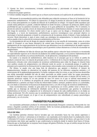 El Sitio de la Producción Animal
9
3- Ajustar las dosis correctamente, evitando subdosificaciones y previniendo el escape de nematodes
sobrevivientes.
4- Rotación de grupos químicos.
5- Utilizar medidas integrales de control que no se basen exclusivamente en la aplicación de antihelmínticos.
Obviamente la recomendación práctica más difundida para reducirla resistencia se basa en la limitación de los
tratamientos antihelmínticos. Al reducir la exposición a la droga la presión de selección puede ser minimizada.
Esta se basa principalmente en el poder de dilución de la población en refugio. Al respecto debe recordarse que
cuando dicha población es grande, condición habitual en otoño-invierno y principio de primavera, habría mayor
posibilidad de que los parásitos resistentes se diluyan en la gran población de susceptibles. Por el contrario, la
presión de selección ejercida a través de innecesarios tratamientos antihelmínticos durante el verano representa un
alto riesgo de resistencia. Un efecto similar sería el que se ejerce con las drogas o formulaciones de efecto
prolongado, y a través de tratamientos antihelmínticos sucesivos (estratégicos) cuyo principal objetivo es
interrumpir el período prepatente evitando la contaminación de las pasturas desde el destete y hasta mediados de
invierno. Resta determinar si, para el antes citado uso estratégico de antiparasitarios, la rotación de principios
activos puede evitar la selección de resistencia antihelmíntica en bovinos.
La recomendación del uso de drogas de espectro reducido no es tan sencilla de instrumentar, como en ovinos
donde el Closantel es una buena alternativa de control para Haemonchus contortus, dada la característica
multigenérica de las cargas parasitarias de los bovinos que determina el uso de antihelmínticos de amplio espectro.
De cualquier forma un diagnóstico parasitológico previo permitirá evaluar alternativas a la hora de recomendar un
antiparasitario.
Para evitar problemas de falta de eficacia que bien podrían ejercer selección hacia resistencia se recomienda
ser especialmente rigurosos en la elección de productos de calidad asegurada y en la correcta implementación del
tratamiento en lo referido a la correcta dosificación, vía de aplicación y manipulación del producto.
En cuanto a la rotación de antihelmínticos, debe insistirse en el concepto que no se refiere al cambio de
producto comercial sino a la rotación de principio activo. A diferencia de la rotación rápida de principios activos,
fuertemente criticada como seleccionadora de resistencia antihelmíntica para todas las drogas, la rotación lenta
-con cambios anuales de antiparasitarios con diferente modo de acción- se recomienda porque el cambio de
principio activo permitiría la eliminación de los especimenes seleccionados como resistentes por la droga anterior.
Por último, se puede citar una larga lista de alternativas que apunten a disminuir el número de
desparasitaciones, basadas en alternativas de manejo del pastoreo de las diferentes categorías animales y el
conocimiento de la epidemiología parasitaria. Un hecho ventajoso sobre los ovinos, es que los bovinos desarrollan
una sólida inmunidad alrededor del año de edad, ejerciendo un sólido control sobre las cargas parasitarias,
acotando la etapa de mayor riesgo a un relativamente corto período ubicado entre el destete (fin de otoño) y la
siguiente primavera vegetal. Es en este período de unos 6-8 meses en el que se utilizan masivamente los
antihelmínticos. Si se establece un programa de control integrado a través de la combinación de tratamientos
antihelmínticos y pasturas con bajos niveles de infectividad (verdeos, rastrojos, praderas nuevas y/o controladas,
etc.) sin dudas se disminuiría la frecuencia de desparasitaciones y con ello el riesgo de resistencia antihelmíntica.
Estas recomendaciones, tomadas en gran parte de las experiencias en ovinos, podrán variar a futuro en la
medida que se disponga de información detallada acerca de los mecanismos que generan la resistencia
antihelmíntica en bovinos. La adaptación de la información al manejo de cada establecimiento es sin dudas un
trabajo profesional. Por ello creemos que la consideración de cada concepto debe realizarse en el marco de un
programa de control integral, en el que el uso de antiparasitarios este subordinado al manejo parasitológico
profesional, y no a la inversa.
PARÁSITOS PULMONARES
Los nematodos pulmonares producen la enfermedad denominada bronquitis verminosa, obstruyendo las vías
aéreas y llegando a producir asfixia en los animales. Sobre las lesiones producidas por estas lombrices, pueden
instalarse bacterias que complican el cuadro neumónico.
CICLO DE VIDA:
Las hembras parásitas eliminan huevos larvados que son arrastrados hacia las vías aéreas superiores y
redeglutidos. Las larvas 1 eclosionan en el intestino y son expulsadas con la materia fecal. La maduración a larva
3 infectante (L3) ocurre, al igual que los nematodos gastrointestinales, dentro de las heces, solo que ésta L3 es de
movimientos más lentos que aquellas lo que condicionaría la traslación desde la materia fecal hacia el forraje.
Situación que es facilitada por su tropismo hacia hongos del género Pilobolus, los que al estallar arrojan las larvas
a varios metros de las heces.
 