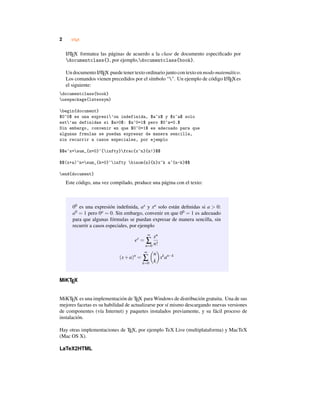 2 LATEX
LATEX formatea las páginas de acuerdo a la clase de documento especiﬁcado por
documentclass{}, por ejemplo,documentclass{book}.
Un documento LATEX puede tener texto ordinario junto con texto en modo matemático.
Los comandos vienen precedidos por el símbolo “". Un ejemplo de código LATEXes
el siguiente:
documentclass{book}
usepackage{latexsym}
begin{document}
$0^0$ es una expresi’on indefinida, $a^x$ y $x^a$ solo
est’an definidas si $a>0$: $a^0=1$ pero $0^a=0.$
Sin embargo, convenir en que $0^0=1$ es adecuado para que
algunas frmulas se puedan expresar de manera sencilla,
sin recurrir a casos especiales, por ejemplo
$$e^x=sum_{n=0}^{infty}frac{x^n}{n!}$$
$$(x+a)^n=sum_{k=0}^infty binom{n}{k}x^k a^{n-k}$$
end{document}
Este código, una vez compilado, produce una página con el texto:
00 es una expresión indeﬁnida, ax y xa solo están deﬁnidas si a > 0:
a0 = 1 pero 0a = 0. Sin embargo, convenir en que 00 = 1 es adecuado
para que algunas fórmulas se puedan expresar de manera sencilla, sin
recurrir a casos especiales, por ejemplo
ex
=
∞
∑
n=0
xn
n!
(x+a)n
=
∞
∑
k=0
n
k
xk
an−k
MiKTEX
MiKTEX es una implementación de TEX para Windows de distribución gratuita. Una de sus
mejores facetas es su habilidad de actualizarse por sí mismo descargando nuevas versiones
de componentes (vía Internet) y paquetes instalados previamente, y su fácil proceso de
instalación.
Hay otras implementaciones de TEX, por ejemplo TeX Live (multiplataforma) y MacTeX
(Mac OS X).
LaTeX2HTML
 