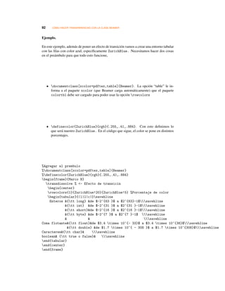 92 CÓMO HACER TRANSPARENCIAS CON LA CLASE BEAMER
Ejemplo.
En este ejemplo, además de poner un efecto de transición vamos a crear una entorno tabular
con las ﬁlas con color azul, especíﬁcamente ZurichBlue. Necesitamos hacer dos cosas
en el preámbulo para que todo esto funcione,
• documentclass[xcolor=pdftex,table]{Beamer}. La opción “table” le in-
forma a el paquete xcolor (que Beamer carga automáticamente) que el paquete
colortbl debe ser cargado para poder usar la opción rowcolors
• definecolor{ZurichBlue}{rgb}{.255,.41,.884}. Con esto deﬁnimos lo
que será nuestro ZurichBlue. En el código que sigue, el color se pone en distintos
porcentajes.
%Agregar al prembulo
%documentclass[xcolor=pdftex,table]{Beamer}
%definecolor{ZurichBlue}{rgb}{.255,.41,.884}
begin{frame}{Marco B}
transdissolve % - Efecto de transicin
begin{center}
rowcolors{1}{ZurichBlue!20}{ZurichBlue!5} %Porcentaje de color
begin{tabular}{|l|l|c|}savehline
Enteros {tt long} de $-2^{63 }$ a $2^{63}-1$savehline
{tt int} de $-2^{31 }$ a $2^{31 }-1$savehline
{tt short}de $-2^{16 }$ a $2^{16 }-1$savehline
{tt byte} de $-2^{7 }$ a $2^{7 }-1$ savehline
  savehline
Coma flotante{tt float}de $3.4 times 10^{- 33}$ a $3.4 times 10^{38}$savehline
{tt double} de $1.7 times 10^{ - 308 }$ a $1.7 times 10^{308}$savehline
Caracteres{tt char} savehline
boolean {tt true o false} savehline
end{tabular}
end{center}
end{frame}
 