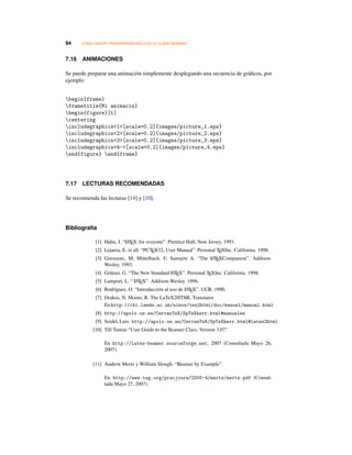 94 CÓMO HACER TRANSPARENCIAS CON LA CLASE BEAMER
7.16 ANIMACIONES
Se puede preparar una animación simplemente desplegando una secuencia de gráﬁcos, por
ejemplo
begin{frame}
frametitle{Mi animacin}
begin{figure}[t]
centering
includegraphics1[scale=0.2]{images/picture_1.eps}
includegraphics2[scale=0.2]{images/picture_2.eps}
includegraphics3[scale=0.2]{images/picture_3.eps}
includegraphics4-[scale=0.2]{images/picture_4.eps}
end{figure} end{frame}
7.17 LECTURAS RECOMENDADAS
Se recomienda las lecturas [14] y [10].
Bibliografía
[1] Hahn, J. “LATEX for eveyone”. Prentice Hall, New Jersey, 1993.
[2] Lejarza, E. et all. “PCTEX32, User Manual”. Personal TEXInc. California. 1998.
[3] Goossens, M; Mittelbach, F; Samarin A. “The LATEXCompanion”. Addison-
Wesley. 1993.
[4] Grätzer, G. “The New Standard LATEX”. Personal TEXInc. California. 1998.
[5] Lamport, L. “ LATEX”. Addison-Wesley. 1996.
[6] Rodríguez, O. “Introducción al uso de LATEX”. UCR. 1990.
[7] Drakos, N. Moore, R. The LaTeX2HTML Translator.
En http://cbl.leeds.ac.uk/nikos/tex2html/doc/manual/manual.html
[8] http://apolo.us.es/CervanTeX/SpTeXherr.html#manuales
[9] Seidel, Luis: http://apolo.us.es/CervanTeX/SpTeXherr.html#latex2html
[10] Till Tantau “User Guide to the Beamer Class, Version 3.07”
En http://latex-beamer.sourceforge.net, 2007 (Consultada Mayo 26,
2007).
[11] Andrew Mertz y William Slough. “Beamer by Example”.
En http://www.tug.org/pracjourn/2005-4/mertz/mertz.pdf (Consul-
tada Mayo 27, 2007).
 