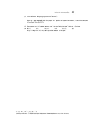 LECTURAS RECOMENDADAS 95
[12] Gilles Bertrand. “Preparing a presentation (Beamer)”.
En http://www.rennes.enst-bretagne.fr/~gbertran/pages/tutorials_latex.html#sujet1
(Consultada Mayo 26, 2007).
[13] Diccionario. http://german.about.com/library/definitions/bldef06_1106.htm
[14] KiJoo Kim. “Beamer v3.0 Guide”. En
http://faq.ktug.or.kr/wiki/uploads/beamer_guide.pdf
LaTeX.. Walter Mora F., Alex Borbón A.
Derechos Reservados c 2008 Revista digital Matemática, Educación e Internet (www.cidse.itcr.ac.cr)
 