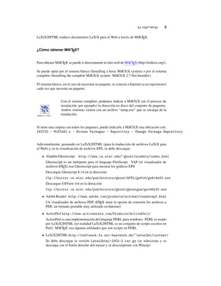 TEX LATEXY MIKTEX 3
LaTeX2HTML traduce documentos LaTeX para el Web a través de MiKTEX.
¿Cómo obtener MiKTEX?
Para obtener MiKTEX se puede ir directamente al sitio web de MiKTEX (http://miktex.org/).
Se puede optar por el sistema básico (Installing a basic MiKTeX system) o por el sistema
completo (Installing the complete MiKTeX system: MiKTeX 2.7 Net Installer).
El sistema básico, en el caso de necesitar un paquete, se conecta a Internet (a un repositorio)
cada vez que necesita un paquete.
Con el sistema completo, podemos indicar a MiKTeX (en el proceso de
instalación, por ejemplo) la dirección en disco del conjunto de paquetes.
Ambos sistemas vienen con un archivo “setup.exe” que se encarga de la
instalación.
Si tiene una carpeta con todos los paquetes, puede indicarle a MiKTeX esta ubicación con:
INICIO - MiKTeX2.x - Browse Packages - Repository - Change Package Repository.
Adicionalmente, pensando en LaTeX2HTML (para la traducción de archivos LaTeX para
el Web) y en la visualización de archivos EPS, se debe descargar:
• AladdinGhostscript: http://www.cs.wisc.edu/~ghost/aladdin/index.html
Ghostscript es un intérprete para el lenguaje PostScript. YAP (el visualizador de
archivos LATEX) usa Ghostscript para mostrar los gráﬁcos EPS
Descargue Ghostcript 8.14 en la dirección:
ftp://mirror.cs.wisc.edu/pub/mirrors/ghost/AFPL/gs814/gs814w32.exe
Descargue GSView 4.6 en la dirección:
ftp://mirror.cs.wisc.edu/pub/mirrors/ghost/ghostgum/gsv46w32.exe
• AdobeReader: http://www.adobe.com/products/acrobat/readstep2.html
Un visualizador de archivos PDF (LATEX tiene la opción de convertir los archivos a
PDF, un formato portable muy utilizado en Internet)
• ActivePerl http://www.activestate.com/Products/ActivePerl/
ActivePerl es una implementación del lenguaje PERL para windows. PERL es usado
por LaTeX2HTML (en realidad LaTeX2HTML es un conjunto de scripts escritos en
Perl). MiKTEX usa algunas utilidades que son scripts en PERL
• LaTeX2HTMLhttp://saftsack.fs.uni-bayreuth.de/~latex2ht/current/
Se debe descargar la versión Latex2html-2002-2.tar.gz (se selecciona y se
descarga con el botón derecho del mouse y se descomprime con Winzip)
 