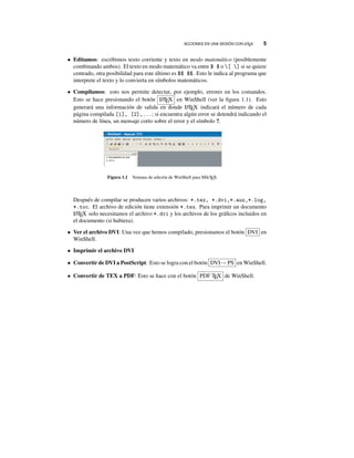 ACCIONES EN UNA SESIÓN CON LATEX 5
• Editamos: escribimos texto corriente y texto en modo matemático (posiblemente
combinando ambos). El texto en modo matemático va entre $ $ o [ ] si se quiere
centrado, otra posibilidad para este último es $$ $$. Esto le indica al programa que
interprete el texto y lo convierta en símbolos matemáticos.
• Compilamos: esto nos permite detectar, por ejemplo, errores en los comandos.
Esto se hace presionando el botón LATEX en WinShell (ver la ﬁgura 1.1). Esto
generará una información de salida en donde LATEX indicará el número de cada
página compilada [1], [2],...; si encuentra algún error se detendrá indicando el
número de línea, un mensaje corto sobre el error y el símbolo ?.
Figura 1.1 Ventana de edición de WinShell para MikTEX
Después de compilar se producen varios archivos: *.tex, *.dvi,*.aux,*.log,
*.toc. El archivo de edición tiene extensión *.tex. Para imprimir un documento
LATEX solo necesitamos el archivo *.dvi y los archivos de los gráﬁcos incluidos en
el documento (si hubiera).
• Ver el archivo DVI: Una vez que hemos compilado, presionamos el botón DVI en
WinShell.
• Imprimir el archivo DVI
• Convertir de DVI a PostScript: Esto se logra con el botón DVI→ PS en WinShell.
• Convertir de TEX a PDF: Esto se hace con el botón PDF TEX de WinShell.
 