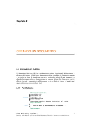 Capítulo 2
CREANDO UN DOCUMENTO
2.1 PREÁMBULO Y CUERPO
Un documento básico en LATEX se compone de dos partes: el preámbulo del documento y
el cuerpo del mismo. Al inicio del documento se debe especiﬁcar la clase de documento
y lo relativo al ajuste de las páginas, este es el preámbulo, nada de lo que pongamos en
el preámbulo aparecerá en el documento que se imprime al ﬁnal. En el cuerpo se escribe
el texto (normal y matemático) del documento en sí, es decir, el cuerpo es la parte que
aparecerá impresa como producto ﬁnal.
2.1.1 Plantilla básica
{
{Preámbulo
Cuerpo
documentclass{article}
textheight=21cm
textwidth=17cm
topmargin=-1cm
oddsidemargin=0cm
parindent=0mm
usepackage{graphicx} %paquete para incluir gr'aficos
begin{document}
... texto + texto en modo matemático + comandos ...
end{document}
LaTeX.. Walter Mora F., Alex Borbón A.
Derechos Reservados c 2008 Revista digital Matemática, Educación e Internet (www.cidse.itcr.ac.cr)
7
 