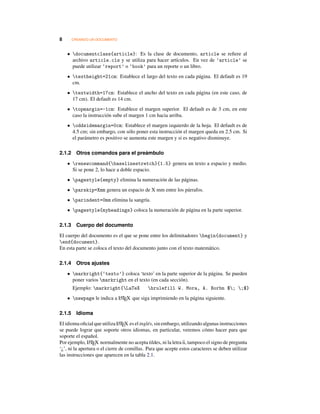 8 CREANDO UN DOCUMENTO
• documentclass{article}: Es la clase de documento, article se reﬁere al
archivo article.cls y se utiliza para hacer artículos. En vez de ’article’ se
puede utilizar ‘report’ o ‘book’ para un reporte o un libro.
• textheight=21cm: Establece el largo del texto en cada página. El default es 19
cm.
• textwidth=17cm: Establece el ancho del texto en cada página (en este caso, de
17 cm). El default es 14 cm.
• topmargin=-1cm: Establece el margen superior. El default es de 3 cm, en este
caso la instrucción sube el margen 1 cm hacia arriba.
• oddsidemargin=0cm: Establece el margen izquierdo de la hoja. El default es de
4.5 cm; sin embargo, con sólo poner esta instrucción el margen queda en 2.5 cm. Si
el parámetro es positivo se aumenta este margen y si es negativo disminuye.
2.1.2 Otros comandos para el preámbulo
• renewcommand{baselinestretch}{1.5} genera un texto a espacio y medio.
Si se pone 2, lo hace a doble espacio.
• pagestyle{empty} elimina la numeración de las páginas.
• parskip=Xmm genera un espacio de X mm entre los párrafos.
• parindent=0mm elimina la sangría.
• pagestyle{myheadings} coloca la numeración de página en la parte superior.
2.1.3 Cuerpo del documento
El cuerpo del documento es el que se pone entre los delimitadores begin{document} y
end{document}.
En esta parte se coloca el texto del documento junto con el texto matemático.
2.1.4 Otros ajustes
• markright{‘texto’} coloca ‘texto’ en la parte superior de la página. Se pueden
poner varios markright en el texto (en cada sección).
Ejemplo: markright{LaTeX hrulefill W. Mora, A. Borbn $; ;$}
• newpage le indica a LATEX que siga imprimiendo en la página siguiente.
2.1.5 Idioma
El idioma oﬁcial que utiliza LATEX es el inglés, sin embargo, utilizando algunas instrucciones
se puede lograr que soporte otros idiomas, en particular, veremos cómo hacer para que
soporte el español.
Por ejemplo, LATEX normalmente no acepta tildes, ni la letra n, tampoco el signo de pregunta
‘¿’, ni la apertura o el cierre de comillas. Para que acepte estos caracteres se deben utilizar
las instrucciones que aparecen en la tabla 2.1.
 