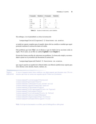PREÁMBULO Y CUERPO 9
Comando Símbolo Comando Símbolo
’a á ?‘ ¿
’e é !‘ ¡
’{i} í ‘‘ . ’’ “ . ”
’o ó ‘ . ’ ‘ . ’
’u ú ~n ñ
Tabla 2.1 Acentos en modo texto y otros símbolos
Sin embargo, si en el preámbulo se coloca la instrucción
usepackage[latin1]{inputenc} % Caracteres con acentos.
se tendrá un soporte completo para el español, ahora sólo las comillas se tendrán que seguir
poniendo mediante la instrucción dada en la tabla.
Otro problema que tiene LATEX con el idioma es que los títulos de las secciones están en
inglés. Por lo tanto, en un libro no saldría Capítulo 1 sino Chapter 1.
Existen dos formas sencillas de solucionar este problema. La forma más simple y recomen-
dada es poner en el preámbulo del documento la instrucción
usepackage[spanish]{babel} % Caracteres con acentos.
que carga la opción en español de la librería babel; esta librería también tiene soporte para
otros idiomas como alemán, francés, italiano, etc.
Tópico
adicional
A veces el paquete babel tiene conﬂictos con algún paquete que deseamos usar. Por eso
tenemos que tener en cuenta una segunda opción: Poner en el preámbulo
renewcommand{contentsname}{Contenido}
renewcommand{partname}{Parte}
renewcommand{indexname}{Lista Alfab’etica}
renewcommand{appendixname}{Ap’endice}
renewcommand{figurename}{Figura}
renewcommand{listfigurename}{Lista de Figuras}
renewcommand{tablename}{Tabla}
renewcommand{listtablename}{Lista de Tablas}
renewcommand{abstractname}{Resumen}
renewcommand{chaptername}{Cap’{i}tulo}
renewcommand{refname}{Bibliograf’{i}a}
Nota: Si el tipo de documento es un libro, para la bibliografía se debe poner
 