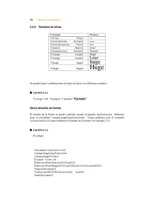 12 CREANDO UN DOCUMENTO
2.2.3 Tamaños de letras.
Comando Produce
{tiny Tiny} Tiny
{scriptsize Script} Script
{footnotesize Foot} Foot
{small Small} Small
{normalsize Normal} Normal
{large large} large
{Large Large} Large
{huge huge} huge
{Huge Huge} Huge
Se pueden hacer combinaciones de tipos de letras con diferentes tamaños.
EJEMPLO 2.1
{large bf ‘Ejemplo’} produce ‘Ejemplo’.
Otros tamaños de fuente.
El tamaño de la fuente se puede controlar usando el paquete anyfontsize. Debemos
pone el preámbulo usepackage{anyfontsize}. Luego podemos usar el comando
fontsize{x}{1} para establecer el tamaño de la fuente (ver ejemplo 2.3).
EJEMPLO 2.2
El código:
documentclass{article}
usepackage{anyfontsize}
usepackage{t1enc}
%input t1cmr.fd
%DeclareFontFamily{T1}{cmr}{}
%DeclareFontShape{T1}{cmr}{m}{n}{<10>ecrm1000}{}
begin{document}
fontsize{80}{28}selectfont LaTeX
end{document}
 