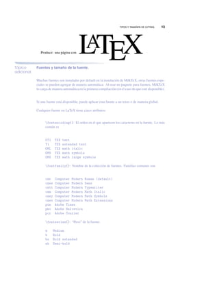 TIPOS Y TAMAÑOS DE LETRAS. 13
Produce: una página con LATEX
Tópico
adicional
Fuentes y tamaño de la fuente.
Muchas fuentes son instaladas por default en la instalación de MiKTeX, otras fuentes espe-
ciales se pueden agregar de manera automática: Al usar un paquete para fuentes, MiKTeX
lo carga de manera automática en la primera compilación (en el caso de que esté disponible).
Si una fuente está disponible, puede aplicar esta fuente a un texto o de manera global.
Cualquier fuente en LaTeX tiene cinco atributos:
fontencoding{}: El orden en el que aparecen los caracteres en la fuente. Lo más
común es
OT1 TEX text
T1 TEX extended text
OML TEX math italic
OMS TEX math symbols
OMX TEX math large symbols
fontfamily{}: Nombre de la colección de fuentes. Familias comunes son
cmr Computer Modern Roman (default)
cmss Computer Modern Sans
cmtt Computer Modern Typewriter
cmm Computer Modern Math Italic
cmsy Computer Modern Math Symbols
cmex Computer Modern Math Extensions
ptm Adobe Times
phv Adobe Helvetica
pcr Adobe Courier
fontseries{}: “Peso” de la fuente.
m Medium
b Bold
bx Bold extended
sb Semi-bold
 