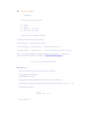 14 CREANDO UN DOCUMENTO
c Condensed
fontshape{}: Forma de la fuente.
n Normal
it Italic
sl Slanted (‘‘oblique’’)
sc Caps and small caps
fontsize{x}{1}: Tamaño de la fuente.
Usualmente usamos instrucciones tales como
{fontfamily{...}selectfont{ texto}}
{fontencoding{...}fontfamily{...}selectfont{ texto }}
{fontencoding{...}fontfamily{...} fontseries{b}selectfont{ texto }}
Para ver un conjunto completo de fuentes disponibles y los paquetes y el código que se
deben usar para usar cada fuente, se puede ir a “The LaTeX Font Catalogue” en
http://www.tug.dk/FontCatalogue/.
EJEMPLO 2.3
Para usar la fuente Calligra, debemos poner en el preábulo
usepackage[T1]{fontenc}
usepackage{calligra}
Luego podemos cambiar la fuente de un poco de texto con la instrucción:
{fontfamily{calligra}fontsize{15}{1}selectfont{Hab’ia una vez ...}}
Esta instrucción produce:
Había una vez ...
Otros ejemplos son
 