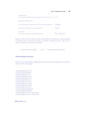 TIPOS Y TAMAÑOS DE LETRAS. 15
CM Mathematics
{fontencoding{OMS}fontfamily{cmsy}selectfont{x}} 2.3 § 2.3
Zapf Chancery Medium Italic:
{fontfamily{pzc}fontsize{12}{1}selectfont{Ejemplo}} Ejemplo
{fontfamily{pzc}selectfont{Ejemplo}} Ejemplo
CM ‘Dunhill’
{fontfamily{cmdh}selectfont{Ejemplo}} Nuevo Ejemplo
Podemos aplicar el tipo de fuente a partes determinadas del documento y regresar después
a la fuente normal. Esto se hace usando el comando normalfontxxx. Aquí, xxx se
reﬁere al nombre de la familia, por ejemplo:
normalfontcalligra ... texto ...normalfontnormalfont
Cambio global de fuente.
Para hacer un cambio global solo debe declarar el package correspondiente en el preámbulo
del documento. Por ejemplo
usepackage{pslatex}
usepackage{bookman}
usepackage{helvet}
usepackage{palatino}
usepackage{newcent}
usepackage{pxfonts}
usepackage{txfonts}
usepackage{concrete}
usepackage{cmbright}
usepackage{fourier}
usepackage{mathptmx}%
usepackage{mathpazo}
usepackage{concrete,eulervm}
usepackage{pslatex,concrete}
EJEMPLO 2.4
 