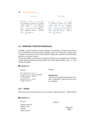 16 CREANDO UN DOCUMENTO
concrete cmbright
2.3 PÁRRAFOS Y EFECTOS ESPECIALES.
En LATEX se puede escribir de manera ordenada o desordenada, el programa acomoda el
texto e interpreta los comandos que que se digitaron. Pero, por tratarse de un código, mejor
es identar correctamente el texto. Para indicarle a LATEX que un párrafo ha terminado hay
que dejar un renglón en blanco.
Si entre dos palabras se deja más de dos espacios en blanco solo se imprimirá uno. También
se tiene que dejar doble paso de línea (doble ‘enter’) para separar párrafos o usar ‘’ para
cambiar de renglón.
EJEMPLO 2.5
El texto:
{bf Introducci’on.} 
Se parte de un conjunto $Omega$
de $n$ patrones, objetos
o ‘individuos’,
descritos por un vector
de $p$ atributos.
Produce:
Introducción.
Se parte de un conjunto Ω de n patrones, ob-
jetos o ‘individuos’, descritos por un vector
de p atributos.
2.3.1 Centrar
Para centrar un texto se pone éste entre los comandos begin{center} end{center}
EJEMPLO 2.6
El texto:
begin{center}
Manual de
LaTeX
end{center}
Produce:
Manual de
LATEX
 