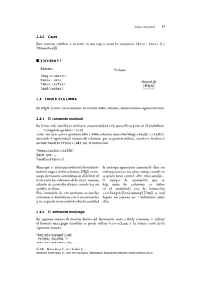 DOBLE COLUMNA 17
2.3.2 Cajas
Para encerrar palabras o un texto en una caja se usan los comandos fbox{ texto } o
framebox{}
EJEMPLO 2.7
El texto:
begin{center}
Manual de
fbox{LaTeX}
end{center}
Produce:
Manual de
LATEX
2.4 DOBLE COLUMNA
En LATEX existen varias maneras de escribir doble columna, ahora veremos algunas de ellas.
2.4.1 El comando multicol
La forma más sencilla es utilizar el paquete multicol, para ello se pone en el preámbulo
usepackage{multicol}
Antes del texto que se quiere escribir a doble columna se escribe begin{multicols}{#}
en donde # representa el número de columnas que se quieren utilizar, cuando se ﬁnaliza se
escribe end{multicols}{#}; así, la instrucción
begin{multicols}{2}
Hace que...
end{multicols}
Hace que el texto que está entre los delimi-
tadores salga a doble columna, LATEX se en-
carga de manera automática de distribuir el
texto entre las columnas de la mejor manera,
además de acomodar el texto cuando hay un
cambio de línea.
Una limitación de este ambiente es que las
columnas se distribuyen con el mismo ancho
y no se puede tener control sobre la cantidad
de texto que aparece en cada una de ellas; sin
embargo, esto es una gran ventaja cuando no
se quiere tener control sobre estos detalles.
El campo de separación que se
deja entre las columnas se deﬁne
en el preámbulo con la instrucción
setlength{columnsep}{7mm} la cual
dejaría un espacio de 7 milímetros entre
ellas.
2.4.2 El ambiente minipage
La segunda manera de insertar dentro del documento texto a doble columna, es utilizar
el formato minipage (también se puede utilizar twocolumn ), la sintaxis sería de la
siguiente manera.
begin{minipage}{Xcm}
PRIMERA COLUMNA 
*******************
LaTeX.. Walter Mora F., Alex Borbón A.
Derechos Reservados c 2008 Revista digital Matemática, Educación e Internet (www.cidse.itcr.ac.cr)
 