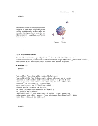DOBLE COLUMNA 19
Produce:
La imagen de la derecha muestra un Icosaedro
junto con un Dodecaedro (ﬁgura central), los
satélites son un icosaedro, un dodecaedro y un
tetraedro. Las ﬁguras fueron generadas con
Mathematica y maquilladas con Adobe
Ilustrator.
Figura 2.1 Poliedros
2.4.3 El comando parbox
Un comando similar a minipage es parbox{xcm}{texto}. Parbox también se puede
usarencombinación con frameboxparahacerleunrecuadroalaimagen: framebox{parbox{xcm}{texto}}.
Este comando no esta pensado para grandes bloques de texto. Veamos un ejemplo:
EJEMPLO 2.9
El texto:
parbox{3cm}{includegraphics{images/ML_fig4.eps}}
parbox{10cm}{En {sc Mathematica}, podemos eliminar una o varias
caras de un dodecahedro, seleccionar el color y el grosor de las
aristas y poner color a las caras. Para esto debemos utilizar los
comandos {tt FaceForm[{}], EdgeForm[{}],
Drop[Dodecahedron[{}],{}] Lighting->False}.
Podemos tambin controlar la posicin y
el tamao indicando coordenadasen el espacio y
un factor de escalamiento.
Tanto FaceForm[...] como EdgeForm[...] pueden recibir primitivas
relacionadas con color y grosor. Poner el comando {tt EdgeForm[]} tiene
como efecto eliminar las aristas.}
produce:
 