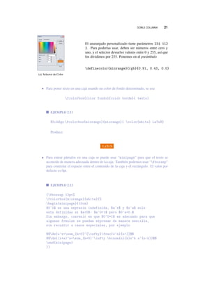 DOBLE COLUMNA 21
(a) Selector de Color
El anaranjado personalizado tiene parámetros 234 112
2. Para poderlas usar, deben ser números entre cero y
uno, y el selector devuelve valores entre 0 y 255, así que
los dividimos por 255. Ponemos en el preámbulo
definecolor{miorange}{rgb}{0.91, 0.43, 0.0}
• Para poner texto en una caja usando un color de fondo determinado, se usa
fcolorbox{color fondo}{color borde}{ texto}
EJEMPLO 2.11
Elcódigofcolorbox{miorange}{miorange}{ color{white} LaTeX}
Produce:
LaTeX
• Para entrar párrafos en una caja se puede usar “minipage” para que el texto se
acomode de manera adecuada dentro de la caja. También podemos usar “fboxsep”
para controlar el espacio entre el contenido de la caja y el rectángulo. El valor por
defecto es 0pt.
EJEMPLO 2.12
{fboxsep 12pt%
fcolorbox{miorange}{white}{%
begin{minipage}{10cm}
$0^0$ es una expresin indefinida, $a^x$ y $x^a$ solo
estn definidas si $a>0$: $a^0=1$ pero $0^a=0.$
Sin embargo, convenir en que $0^0=1$ es adecuado para que
algunas frmulas se puedan expresar de manera sencilla,
sin recurrir a casos especiales, por ejemplo
$$ds{e^x=sum_{n=0}^{infty}frac{x^n}{n!}}$$
$$ds{(x+a)^n=sum_{k=0}^infty binom{n}{k}x^k a^{n-k}}$$
end{minipage}
}}
 