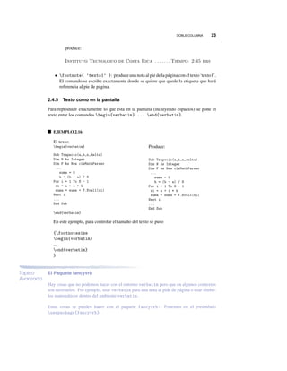 DOBLE COLUMNA 23
produce:
Instituto Tecnolgico de Costa Rica . . . . . . . Tiempo: 2:45 hrs
• footnote{ ‘texto1’ }: produce una nota al pie de la página con el texto‘texto1’.
El comando se escribe exactamente donde se quiere que quede la etiqueta que hará
referencia al pie de página.
2.4.5 Texto como en la pantalla
Para reproducir exactamente lo que esta en la pantalla (incluyendo espacios) se pone el
texto entre los comandos begin{verbatim} ... end{verbatim}.
EJEMPLO 2.16
El texto:
begin{verbatim}
Sub Trapecio(a,b,n,delta)
Dim N As Integer
Dim F As New clsMathParser
...
suma = 0
h = (b - a) / N
For i = 1 To N - 1
xi = a + i * h
suma = suma + F.Eval1(xi)
Next i
...
End Sub
end{verbatim}
Produce:
Sub Trapecio(a,b,n,delta)
Dim N As Integer
Dim F As New clsMathParser
...
suma = 0
h = (b - a) / N
For i = 1 To N - 1
xi = a + i * h
suma = suma + F.Eval1(xi)
Next i
...
End Sub
En este ejemplo, para controlar el tamaño del texto se puso
{footnotesize
begin{verbatim}
...
end{verbatim}
}
Tópico
Avanzado
El Paquete fancyvrb
Hay cosas que no podemos hacer con el entorno verbatim pero que en algunos contextos
son necesarios. Por ejemplo, usar verbatim para una nota al pide de página o usar símbo-
los matemáticos dentro del ambiente verbatim.
Estas cosas se pueden hacer con el paquete fancyvrb: Ponemos en el preámbulo
usepackage{fancyvrb}.
 