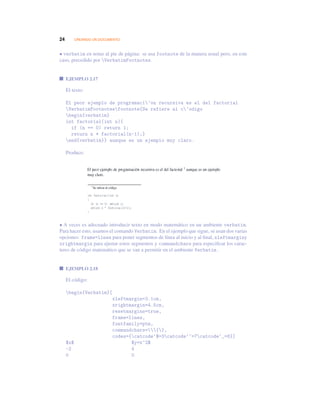24 CREANDO UN DOCUMENTO
• verbatim en notas al pie de página: se usa footnote de la manera usual pero, en este
caso, precedido por VerbatimFootnotes.
EJEMPLO 2.17
El texto:
El peor ejemplo de programaci’on recursiva es el del factorial
VerbatimFootnotesfootnote{Se refiere al c’odigo
begin{verbatim}
int factorial(int n){
if (n == 0) return 1;
return n * factorial(n-1);}
end{verbatim}} aunque es un ejemplo muy claro.
Produce:
• A veces es adecuado introducir texto en modo matemático en un ambiente verbatim.
Para hacer esto, usamos el comando Verbatim. En el ejemplo que sigue, se usan dos varias
opciones: frame=lines para poner segmentos de línea al inicio y al ﬁnal, xleftmarginy
xrightmargin para ajustar estos segmentos y commandchars para especiﬁcar los carac-
teres de código matemático que se van a permitir en el ambiente Verbatim.
EJEMPLO 2.18
El código:
begin{Verbatim}[
xleftmargin=3.1cm,
xrightmargin=4.5cm,
resetmargins=true,
frame=lines,
fontfamily=ptm,
commandchars={},
codes={catcode‘$=3catcode‘^=7catcode‘_=8}]
$x$ $y=x^2$
-2 4
0 0
 