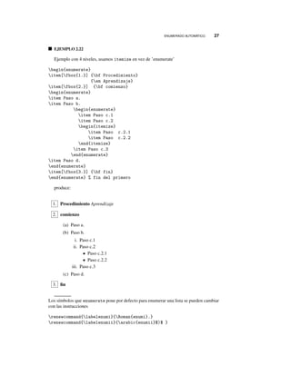 ENUMERADO AUTOMÁTICO. 27
EJEMPLO 2.22
Ejemplo con 4 niveles, usamos itemize en vez de ’enumerate’
begin{enumerate}
item[fbox{1.}] {bf Procedimiento}
{em Aprendizaje}
item[fbox{2.}] {bf comienzo}
begin{enumerate}
item Paso a.
item Paso b.
begin{enumerate}
item Paso c.1
item Paso c.2
begin{itemize}
item Paso c.2.1
item Paso c.2.2
end{itemize}
item Paso c.3
end{enumerate}
item Paso d.
end{enumerate}
item[fbox{3.}] {bf fin}
end{enumerate} % fin del primero
produce:
1. Procedimiento Aprendizaje
2. comienzo
(a) Paso a.
(b) Paso b.
i. Paso c.1
ii. Paso c.2
• Paso c.2.1
• Paso c.2.2
iii. Paso c.3
(c) Paso d.
3. ﬁn
Los símbolos que enumerate pone por defecto para enumerar una lista se pueden cambiar
con las instrucciones
renewcommand{labelenumi}{Roman{enumi}.}
renewcommand{labelenumii}{arabic{enumii}$)$ }
 