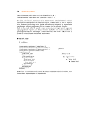 28 CREANDO UN DOCUMENTO
renewcommand{labelenumiii}{alph{enumiii}$)$ }
renewcommand{labelenumiv}{fnsymbol{enumiv} }
las cuales, en este caso, indican que en el primer nivel se utilizarán número romanos
en mayúscula (para ponerlo en minúscula se pone roman{enumi}), para el segundo
nivel números arábigos, en el tercer nivel se usarán letras en minúscula (si se quieren en
mayúscula se utiliza Alph{enumiii}) y en el cuarto nivel se utilizarán símbolos.
Cada nivel se puede deﬁnir de acuerdo a lo que se necesite, observe que también se pueden
agregar paréntesis o puntos para darle el formato. De hecho, para enumerar también se
pueden poner símbolos, por ejemplo renewcommand{labelenumii}{$bullet$ }
pondrá un círculo pequeño relleno en el segundo nivel.
EJEMPLO 2.23
Si escribimos:
renewcommand{labelenumi}{Roman{enumi}.}
renewcommand{labelenumii}{arabic{enumii}$)$ }
renewcommand{labelenumiii}{alph{enumiii}$)$ }
renewcommand{labelenumiv}{$bullet$ }
begin{enumerate}
item Primer nivel
begin{enumerate}
item Segundo nivel
begin{enumerate}
item Tercer nivel
begin{enumerate}
item Cuarto nivel
end{enumerate}
end{enumerate}
end{enumerate}
end{enumerate}
produce:
I. Primer nivel
1) Segundo nivel
a) Tercer nivel
• Cuarto nivel
Nota: Si se va a utilizar el mismo sistema de numeración durante todo el documento, estas
instrucciones se pueden poner en el preámbulo.
 