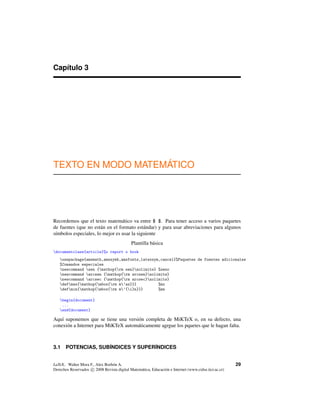 Capítulo 3
TEXTO EN MODO MATEMÁTICO
Recordemos que el texto matemático va entre $ $. Para tener acceso a varios paquetes
de fuentes (que no están en el formato estándar) y para usar abreviaciones para algunos
símbolos especiales, lo mejor es usar la siguiente
Plantilla básica
documentclass{article}%o report o book
usepackage{amsmath,amssymb,amsfonts,latexsym,cancel}%Paquetes de fuentes adicionales
%Comandos especiales
newcommand sen {mathop{rm sen}nolimits} %seno
newcommand arcsen {mathop{rm arcsen}nolimits}
newcommand arcsec {mathop{rm arcsec}nolimits}
defmax{mathop{mbox{rm m’ax}}} %mx
defmin{mathop{mbox{rm m’{i}n}}} %mn
begin{document}
...
end{document}
Aquí suponemos que se tiene una versión completa de MiKTeX o, en su defecto, una
conexión a Internet para MiKTeX automáticamente agrgue los pquetes que le hagan falta.
3.1 POTENCIAS, SUB´INDICES Y SUPER´INDICES
LaTeX.. Walter Mora F., Alex Borbón A.
Derechos Reservados c 2008 Revista digital Matemática, Educación e Internet (www.cidse.itcr.ac.cr)
29
 