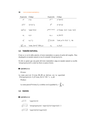 30 TEXTO EN MODO MATEMÁTICO
Expresión Código Expresión Código
xp x^p xn+1 x^{n+1}
(22)n (2^2)^n 22n
2^{2^n}
sen2(x) sen^2(x) xsen(x)+cos(x) x^{sen (x)+ cos (x)}
an a_n an+1 a_{n+1}
a
j
i a_i^j b
a f(x)dx int_a^b f(x) , dx
∑N
n=1 un sum_{n=1}^{N}u_n uij u_{ij}
3.2 TAMAÑO NATURAL
Como se ve en la tabla anterior, el texto matemático se ajusta al ancho del renglón. Para
desplegarlo en tamaño natural se usa el comando displaystyle.
Si sólo se quiere que una parte del texto matemático salga en tamaño natural se escribe
displaystyle{} y entre las llaves se pone el texto.
EJEMPLO 3.1
El texto:
La suma parcial N-sima $S_N$ se define con la igualdad
$displaystyle S_N=sum_{k=1}^{N} ; a_n$
Produce:
La suma parcial N-ésima SN se deﬁne con la igualdad SN =
N
∑
k=1
an
3.3 RA´ICES
EJEMPLO 3.2
√
x+1 sqrt{x+1}
n
x+
√
x displaystyle{ sqrt[n]{x+sqrt{x}} }
n
x+
√
x sqrt[n]{x+sqrt{x}}
 
