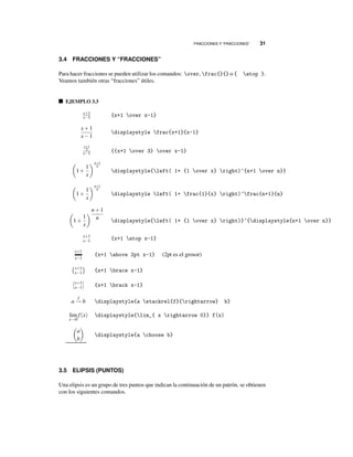 FRACCIONES Y “FRACCIONES” 31
3.4 FRACCIONES Y “FRACCIONES”
Para hacer fracciones se pueden utilizar los comandos: over, frac{}{} o { atop }.
Veamos también otras “fracciones” útiles.
EJEMPLO 3.3
x+1
x−1 {x+1 over x-1}
x+1
x−1
displaystyle frac{x+1}{x-1}
x+1
3
x−1 {{x+1 over 3} over x-1}
1+
1
x
n+1
n
displaystyle{left( 1+ {1 over x} right)^{n+1 over n}}
1+
1
x
n+1
n
displaystyle left( 1+ frac{1}{x} right)^frac{n+1}{n}
1+
1
x
n+1
n displaystyle{left( 1+ {1 over x} right)}^{displaystyle{n+1 over n}}
x+1
x−1 {x+1 atop x-1}
x+1
x−1
{x+1 above 2pt x-1} (2pt es el grosor)
x+1
x−1 {x+1 brace x-1}
x+1
x−1 {x+1 brack x-1}
a
f
→ b displaystyle{a stackrel{f}{rightarrow} b}
lim
x→0
f(x) displaystyle{lim_{ x rightarrow 0}} f(x)
a
b
displaystyle{a choose b}
3.5 ELIPSIS (PUNTOS)
Una elipsis es un grupo de tres puntos que indican la continuación de un patrón, se obtienen
con los siguientes comandos.
 
