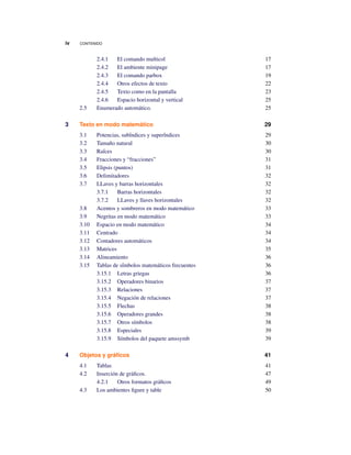 iv CONTENIDO
2.4.1 El comando multicol 17
2.4.2 El ambiente minipage 17
2.4.3 El comando parbox 19
2.4.4 Otros efectos de texto 22
2.4.5 Texto como en la pantalla 23
2.4.6 Espacio horizontal y vertical 25
2.5 Enumerado automático. 25
3 Texto en modo matemático 29
3.1 Potencias, sub´indices y super´indices 29
3.2 Tamaño natural 30
3.3 Ra´ices 30
3.4 Fracciones y “fracciones” 31
3.5 Elipsis (puntos) 31
3.6 Delimitadores 32
3.7 LLaves y barras horizontales 32
3.7.1 Barras horizontales 32
3.7.2 LLaves y llaves horizontales 32
3.8 Acentos y sombreros en modo matemático 33
3.9 Negritas en modo matemático 33
3.10 Espacio en modo matemático 34
3.11 Centrado 34
3.12 Contadores automáticos 34
3.13 Matrices 35
3.14 Alineamiento 36
3.15 Tablas de s´imbolos matemáticos frecuentes 36
3.15.1 Letras griegas 36
3.15.2 Operadores binarios 37
3.15.3 Relaciones 37
3.15.4 Negación de relaciones 37
3.15.5 Flechas 38
3.15.6 Operadores grandes 38
3.15.7 Otros símbolos 38
3.15.8 Especiales 39
3.15.9 Símbolos del paquete amssymb 39
4 Objetos y gráﬁcos 41
4.1 Tablas 41
4.2 Inserción de gráﬁcos. 47
4.2.1 Otros formatos gráﬁcos 49
4.3 Los ambientes ﬁgure y table 50
 