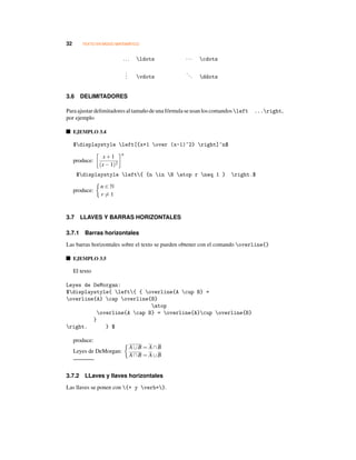 32 TEXTO EN MODO MATEMÁTICO
... ldots ··· cdots
... vdots
... ddots
3.6 DELIMITADORES
Paraajustardelimitadoresaltamañodeunafórmulaseusan loscomandos left ...right,
por ejemplo
EJEMPLO 3.4
$displaystyle left[{x+1 over (x-1)^2} right]^n$
produce:
x+1
(x−1)2
n
$displaystyle left{ {n in N atop r neq 1 } right.$
produce:
n ∈ N
r = 1
3.7 LLAVES Y BARRAS HORIZONTALES
3.7.1 Barras horizontales
Las barras horizontales sobre el texto se pueden obtener con el comando overline{}
EJEMPLO 3.5
El texto
Leyes de DeMorgan:
$displaystyle{ left{ { overline{A cup B} =
overline{A} cap overline{B}
atop
overline{A cap B} = overline{A}cup overline{B}
}
right. } $
produce:
Leyes de DeMorgan:
A∪B = A∩B
A∩B = A∪B
3.7.2 LLaves y llaves horizontales
Las llaves se ponen con {+ y verb+}.
 