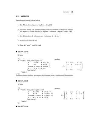 MATRICES 35
3.13 MATRICES
Para editar una matriz se debe indicar:
• Los delimitadores, digamos: left[...right]
• Inicio del “Array” y el número y alineación de las columnas (centrado (c), alineado
a la izquierda (l) o a la derecha (r)), digamos 3 columnas: begin{array}{lcr}
• Los delimitadores de columnas, para 3 columnas: & & & 
•  indica el cambio de ﬁla
• Final del “array”: end{array}
EJEMPLO 3.11
El texto
[
A = left( begin{array}{lcr}
a & a+b & k-a 
b & b & k-a-b 
vdots & vdots & vdots 
z & z + z & k-z
end{array}
right)
]
produce:
A =





a a+b k −a
b b k −a−b
...
...
...
z z+z k −z





Hagamos algunos cambios: agreguemos dos columnas vacías y cambiemos el alineamiento
EJEMPLO 3.12
El texto
[
A = left( begin{array}{lcccl}
a & & a+b & & k-a 
b & & b & & k-a-b 
vdots& & vdots & & vdots 
z & & z + z & & k-z
end{array}
right)
]
produce:
A =





a a+b k −a
b b k −a−b
...
...
...
z z+z k −z





EJEMPLO 3.13
 